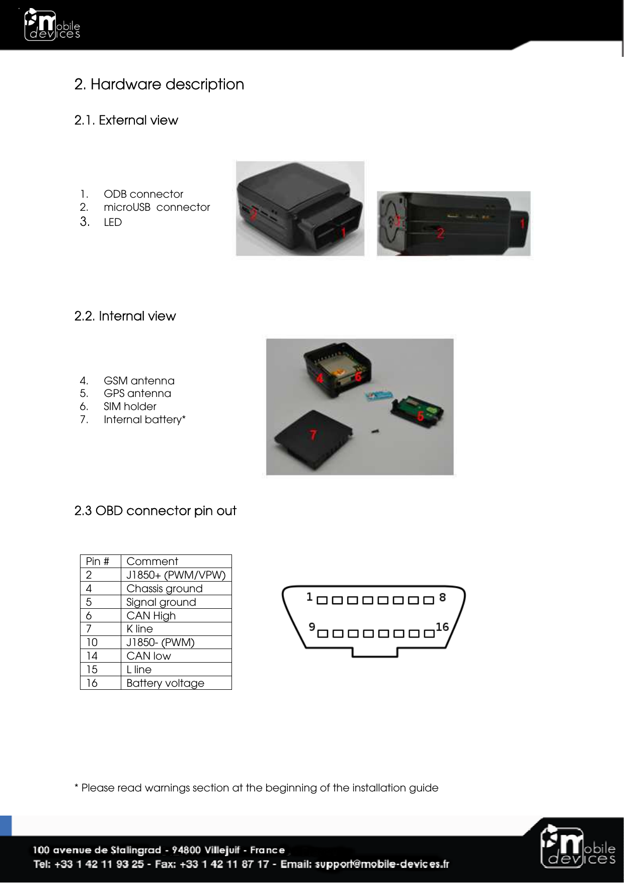  2. Hardware description  2.1. External view 1. ODB connector 2. microUSB  connector 3. LED   2.2. Internal view 4. GSM antenna 5. GPS antenna 6. SIM holder 7. Internal battery*    2.3 OBD connector pin out  Pin #  Comment 2  J1850+ (PWM/VPW) 4  Chassis ground 5  Signal ground 6  CAN High 7  K line 10  J1850- (PWM) 14  CAN low 15  L line 16  Battery voltage        * Please read warnings section at the beginning of the installation guide 