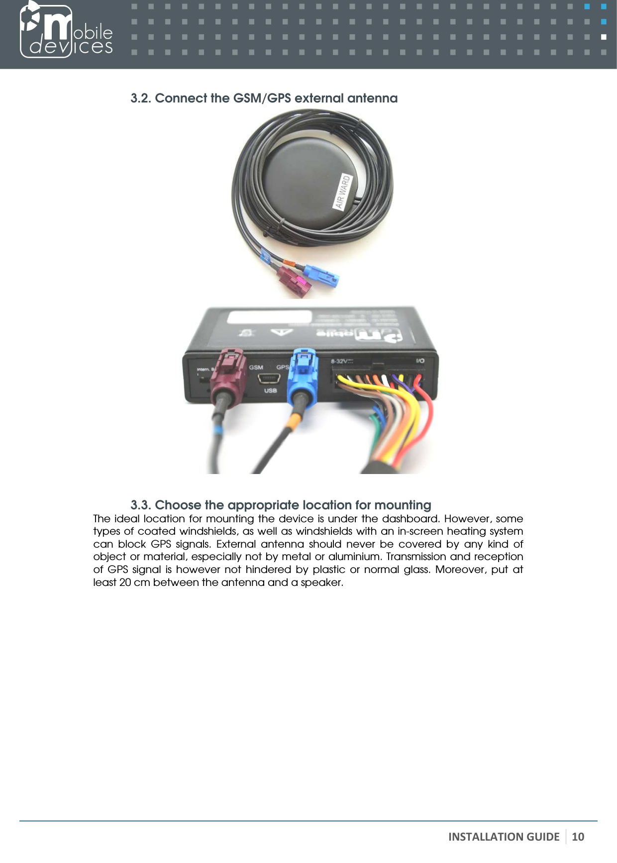   INSTALLATION GUIDE 10  3.2. Connect the GSM/GPS external antenna   3.3. Choose the appropriate location for mounting The ideal location for mounting  the  device is  under the  dashboard. However, some types of coated windshields, as well as windshields with an in-screen heating system can  block  GPS  signals.  External  antenna  should  never  be  covered  by  any  kind  of object or material, especially not by metal or aluminium. Transmission and reception of  GPS  signal  is  however  not  hindered  by  plastic  or  normal  glass.  Moreover,  put  at least 20 cm between the antenna and a speaker.    