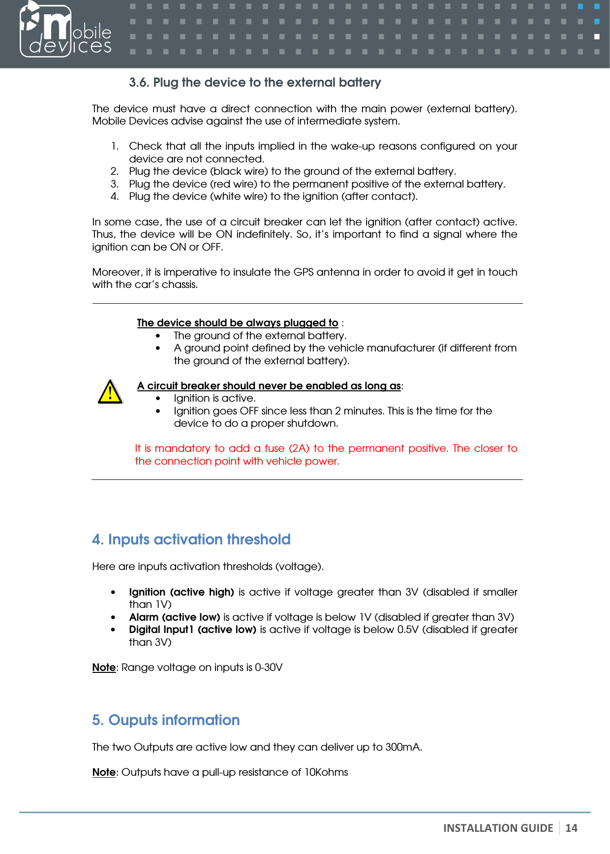   INSTALLATION GUIDE 14 3.6. Plug the device to the external battery  The  device  must  have  a  direct  connection  with  the  main  power  (external  battery). Mobile Devices advise against the use of intermediate system.  1. Check that all the  inputs implied in the wake-up reasons configured on  your device are not connected. 2. Plug the device (black wire) to the ground of the external battery.  3. Plug the device (red wire) to the permanent positive of the external battery. 4. Plug the device (white wire) to the ignition (after contact).  In some case, the use of a circuit breaker can let the ignition (after contact) active. Thus,  the  device  will be  ON indefinitely. So,  it’s  important  to  find  a  signal  where the ignition can be ON or OFF.  Moreover, it is imperative to insulate the GPS antenna in order to avoid it get in touch with the car’s chassis.    The device should be always plugged to : • The ground of the external battery. • A ground point defined by the vehicle manufacturer (if different from the ground of the external battery).  A circuit breaker should never be enabled as long as: • Ignition is active. • Ignition goes OFF since less than 2 minutes. This is the time for the device to do a proper shutdown.  It is  mandatory to add  a  fuse  (2A)  to  the  permanent positive.  The  closer  to the connection point with vehicle power.    4. Inputs activation threshold  Here are inputs activation thresholds (voltage).  • Ignition  (active  high)  is  active  if  voltage  greater  than  3V  (disabled  if  smaller than 1V) • Alarm (active low) is active if voltage is below 1V (disabled if greater than 3V) • Digital Input1 (active low) is active if voltage is below 0.5V (disabled if greater than 3V)  Note: Range voltage on inputs is 0-30V  5. Ouputs information  The two Outputs are active low and they can deliver up to 300mA.  Note: Outputs have a pull-up resistance of 10Kohms 