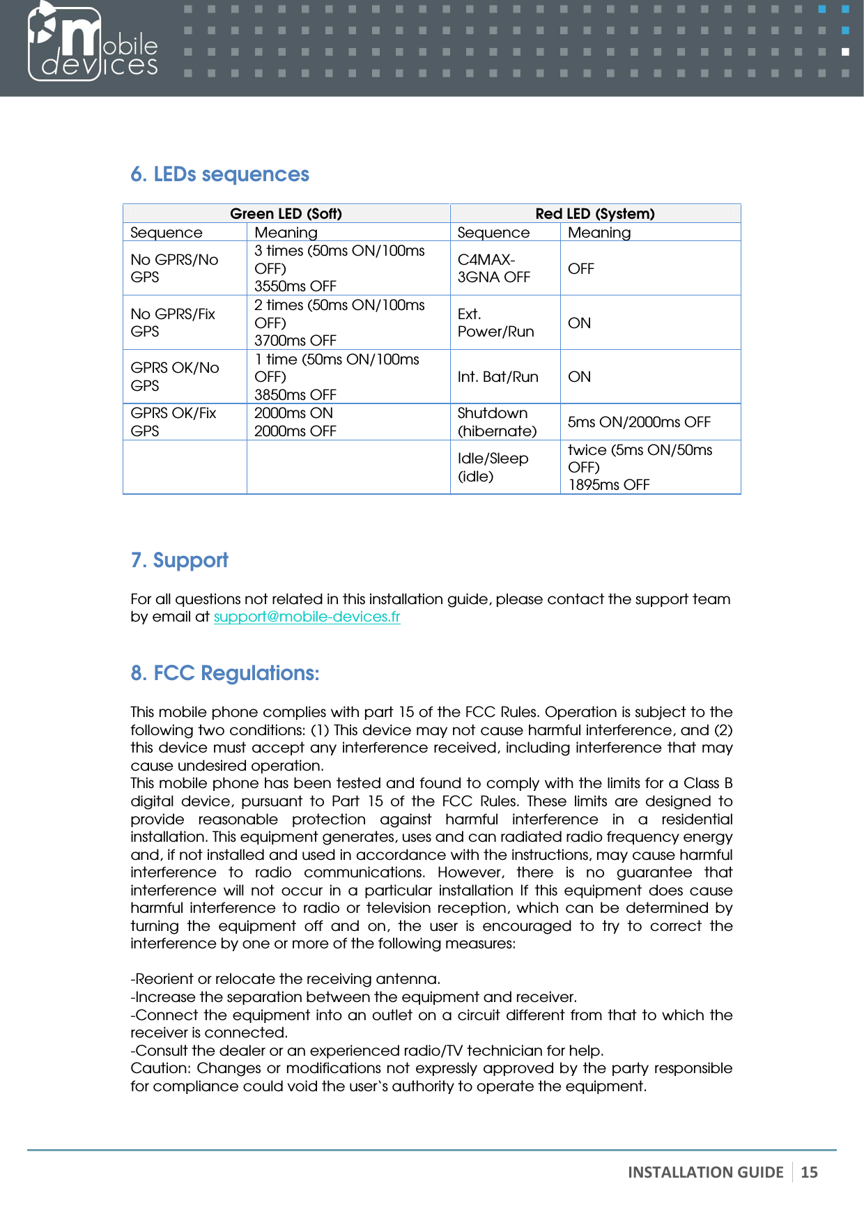   INSTALLATION GUIDE 15   6. LEDs sequences  Green LED (Soft)  Red LED (System) Sequence   Meaning  Sequence   Meaning No GPRS/No GPS 3 times (50ms ON/100ms OFF) 3550ms OFF C4MAX-3GNA OFF  OFF No GPRS/Fix GPS 2 times (50ms ON/100ms OFF) 3700ms OFF Ext. Power/Run  ON GPRS OK/No GPS 1 time (50ms ON/100ms OFF) 3850ms OFF Int. Bat/Run  ON GPRS OK/Fix GPS 2000ms ON 2000ms OFF Shutdown (hibernate)  5ms ON/2000ms OFF     Idle/Sleep (idle) twice (5ms ON/50ms OFF) 1895ms OFF  7. Support  For all questions not related in this installation guide, please contact the support team by email at support@mobile-devices.fr 8. FCC Regulations:  This mobile phone complies with part 15 of the FCC Rules. Operation is subject to the following two conditions: (1) This device may not cause harmful interference, and (2) this  device must  accept any interference  received, including  interference that may cause undesired operation. This mobile phone has been tested and found to comply with the limits for a Class B digital  device,  pursuant  to  Part  15  of  the  FCC  Rules.  These  limits  are  designed  to provide  reasonable  protection  against  harmful  interference  in  a  residential installation. This equipment generates, uses and can radiated radio frequency energy and, if not installed and used in accordance with the instructions, may cause harmful interference  to  radio  communications.  However,  there  is  no  guarantee  that interference  will  not  occur  in  a  particular  installation  If  this  equipment  does  cause harmful  interference  to  radio  or  television  reception,  which  can  be  determined  by turning  the  equipment  off  and  on,  the  user  is  encouraged  to  try  to  correct  the interference by one or more of the following measures:  -Reorient or relocate the receiving antenna. -Increase the separation between the equipment and receiver. -Connect  the  equipment  into an  outlet on  a circuit  different from that  to which the receiver is connected. -Consult the dealer or an experienced radio/TV technician for help. Caution:  Changes  or modifications not expressly approved by the party responsible for compliance could void the user‘s authority to operate the equipment. 