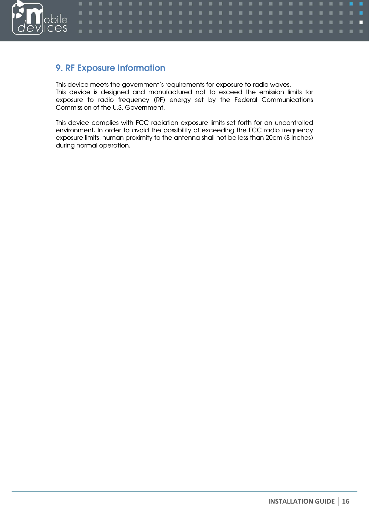   INSTALLATION GUIDE 16  9. RF Exposure Information  This device meets the government’s requirements for exposure to radio waves. This  device  is  designed  and  manufactured  not  to  exceed  the  emission  limits  for exposure  to  radio  frequency  (RF)  energy  set  by  the  Federal  Communications Commission of the U.S. Government.  This device complies with FCC  radiation exposure limits set  forth for  an uncontrolled environment. In order to avoid the possibility of exceeding the FCC radio frequency exposure limits, human proximity to the antenna shall not be less than 20cm (8 inches) during normal operation.  