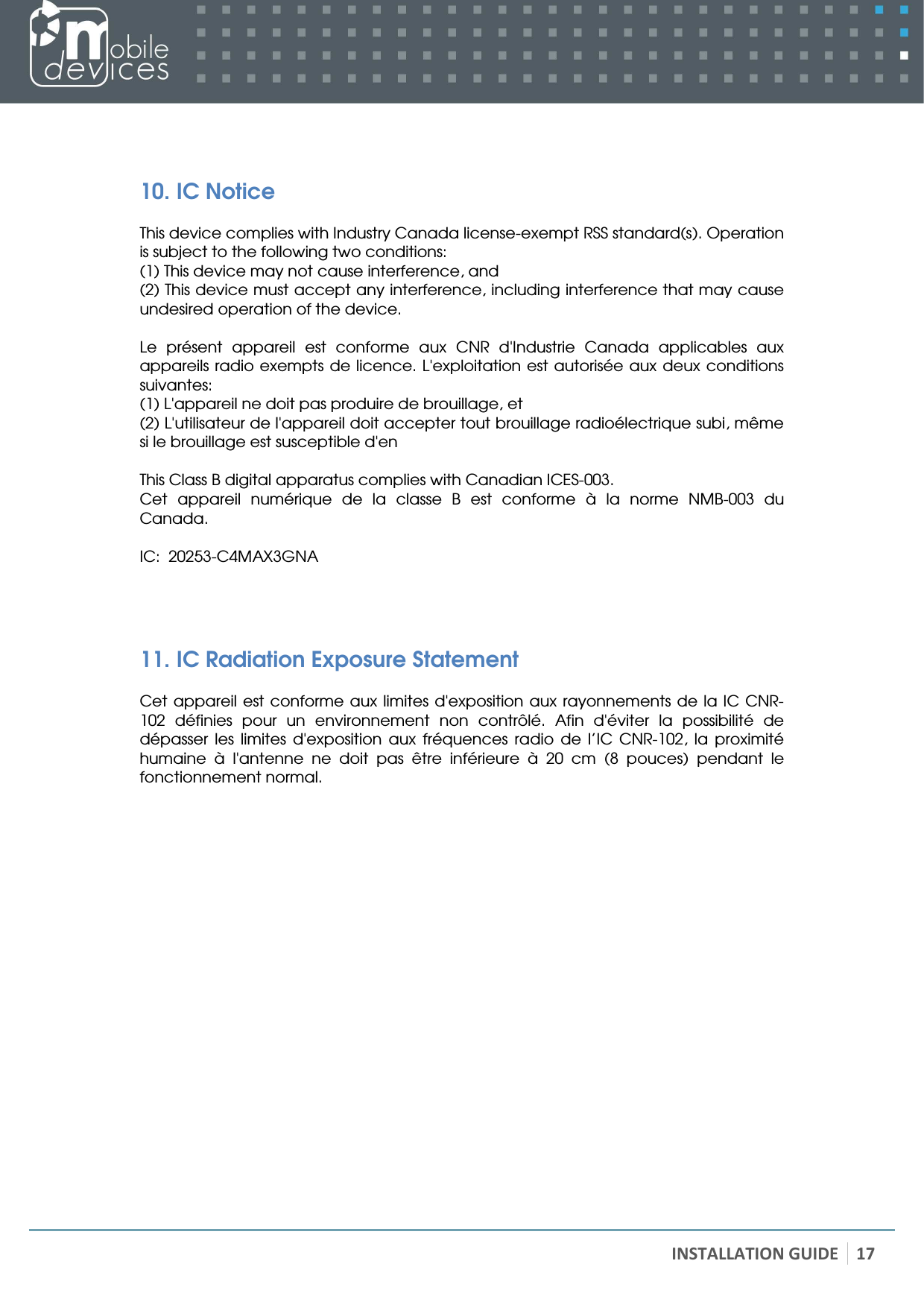   INSTALLATION GUIDE 17   10. IC Notice  This device complies with Industry Canada license-exempt RSS standard(s). Operation is subject to the following two conditions:  (1) This device may not cause interference, and  (2) This device must accept any interference, including interference that may cause undesired operation of the device.  Le  présent  appareil  est  conforme  aux  CNR  d&apos;Industrie  Canada  applicables  aux appareils radio exempts de licence. L&apos;exploitation est autorisée aux deux conditions suivantes:  (1) L&apos;appareil ne doit pas produire de brouillage, et  (2) L&apos;utilisateur de l&apos;appareil doit accepter tout brouillage radioélectrique subi, même si le brouillage est susceptible d&apos;en  This Class B digital apparatus complies with Canadian ICES-003. Cet  appareil  numérique  de  la  classe  B  est  conforme  à  la  norme  NMB-003  du Canada.  IC:  20253-C4MAX3GNA   11. IC Radiation Exposure Statement  Cet appareil est conforme aux limites d&apos;exposition aux rayonnements de la IC CNR-102  définies  pour  un  environnement  non  contrôlé.  Afin  d&apos;éviter  la  possibilité  de dépasser  les  limites  d&apos;exposition  aux  fréquences  radio  de  l’IC  CNR-102,  la  proximité humaine  à  l&apos;antenne  ne  doit  pas  être  inférieure  à  20  cm  (8  pouces)  pendant  le fonctionnement normal.  