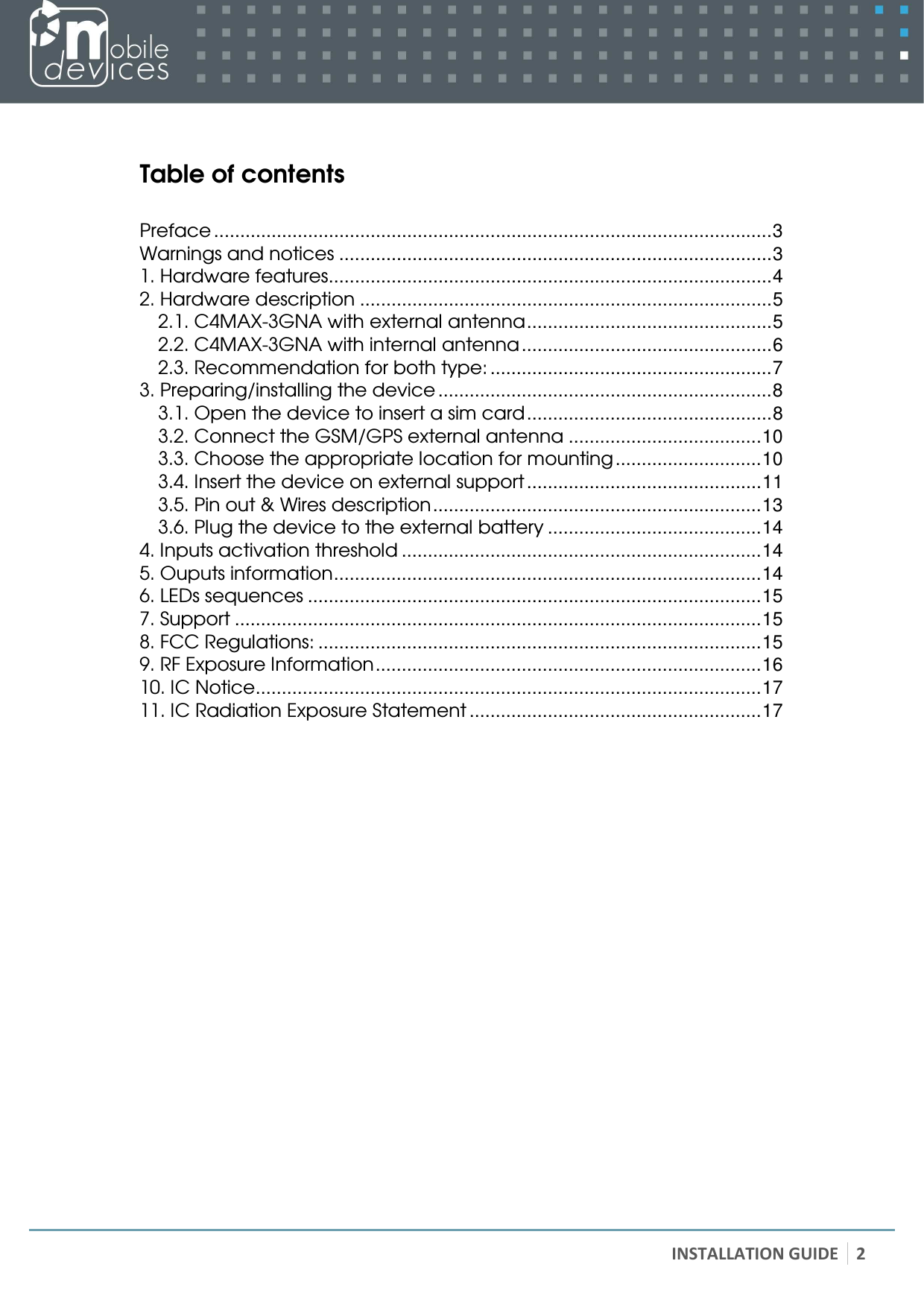   INSTALLATION GUIDE 2   Table of contents  Preface ...........................................................................................................3 Warnings and notices ...................................................................................3 1. Hardware features.....................................................................................4 2. Hardware description ...............................................................................5 2.1. C4MAX-3GNA with external antenna...............................................5 2.2. C4MAX-3GNA with internal antenna................................................6 2.3. Recommendation for both type: ......................................................7 3. Preparing/installing the device ................................................................8 3.1. Open the device to insert a sim card...............................................8 3.2. Connect the GSM/GPS external antenna .....................................10 3.3. Choose the appropriate location for mounting............................10 3.4. Insert the device on external support .............................................11 3.5. Pin out &amp; Wires description...............................................................13 3.6. Plug the device to the external battery .........................................14 4. Inputs activation threshold .....................................................................14 5. Ouputs information..................................................................................14 6. LEDs sequences .......................................................................................15 7. Support .....................................................................................................15 8. FCC Regulations: .....................................................................................15 9. RF Exposure Information..........................................................................16 10. IC Notice.................................................................................................17 11. IC Radiation Exposure Statement ........................................................17  