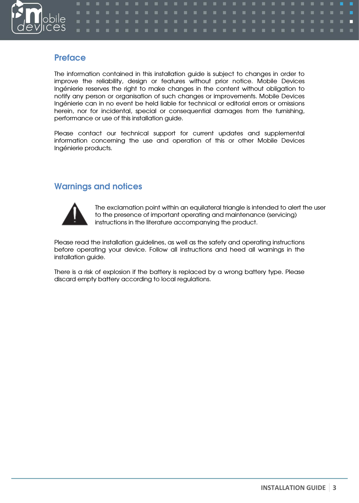   INSTALLATION GUIDE 3 Preface  The information  contained  in  this  installation  guide is  subject  to changes  in  order  to improve  the  reliability,  design  or  features  without  prior  notice.  Mobile  Devices Ingénierie  reserves  the  right  to  make  changes  in  the  content  without  obligation  to notify any person or organisation of such changes or improvements. Mobile Devices Ingénierie can in no event be held liable for technical or editorial errors or omissions herein,  nor  for  incidental,  special  or  consequential  damages  from  the  furnishing, performance or use of this installation guide.  Please  contact  our  technical  support  for  current  updates  and  supplemental information  concerning  the  use  and  operation  of  this  or  other  Mobile  Devices Ingénierie products.   Warnings and notices  The exclamation point within an equilateral triangle is intended to alert the user to the presence of important operating and maintenance (servicing) instructions in the literature accompanying the product.  Please read the installation guidelines, as well as the safety and operating instructions before  operating  your  device.  Follow  all  instructions  and  heed  all  warnings  in  the installation guide.  There is a risk of explosion if the battery is replaced by a wrong battery type. Please discard empty battery according to local regulations. 