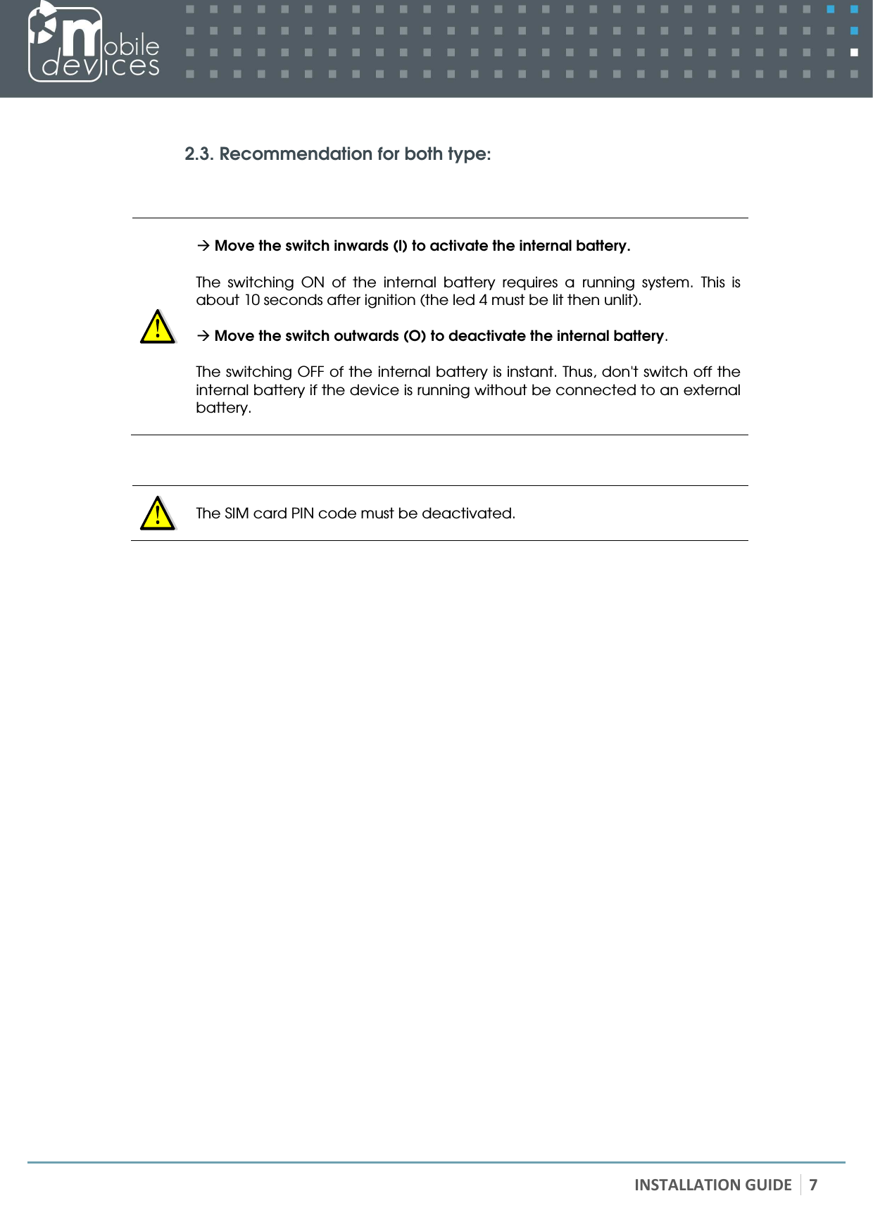   INSTALLATION GUIDE 7   2.3. Recommendation for both type:         Move the switch inwards (I) to activate the internal battery.  The  switching  ON  of  the  internal  battery  requires  a  running  system.  This  is about 10 seconds after ignition (the led 4 must be lit then unlit).   Move the switch outwards (O) to deactivate the internal battery.  The switching OFF of the internal battery is instant. Thus, don&apos;t switch off the internal battery if the device is running without be connected to an external battery.       The SIM card PIN code must be deactivated.      