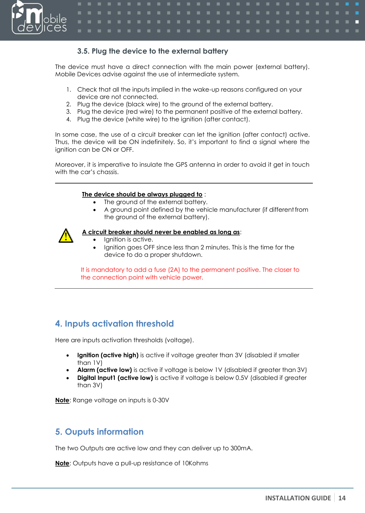 INSTALLATION GUIDE 14   3.5. Plug the device to the external battery The  device  must  have  a  direct  connection  with  the  main  power  (external  battery). Mobile Devices advise against the use of intermediate system.  1. Check that all the inputs implied in the wake-up reasons configured on your device are not connected. 2. Plug the device (black wire) to the ground of the external battery. 3. Plug the device (red wire) to the permanent positive of the external battery. 4. Plug the device (white wire) to the ignition (after contact).  In some case, the use of a circuit breaker can let the ignition (after contact) active. Thus,  the  device  will  be ON  indefinitely.  So,  it’s  important  to  find  a  signal  where  the ignition can be ON or OFF.  Moreover, it is imperative to insulate the GPS antenna in order to avoid it get in touch with the car’s chassis.   The device should be always plugged to :  The ground of the external battery.  A ground point defined by the vehicle manufacturer (if different from the ground of the external battery).  A circuit breaker should never be enabled as long as:  Ignition is active.  Ignition goes OFF since less than 2 minutes. This is the time for the device to do a proper shutdown.  It is mandatory to add a fuse (2A) to the permanent positive. The closer to the connection point with vehicle power.     4. Inputs activation threshold Here are inputs activation thresholds (voltage).   Ignition (active high) is active if voltage greater than 3V (disabled if smaller than 1V)  Alarm (active low) is active if voltage is below 1V (disabled if greater than 3V)  Digital Input1 (active low) is active if voltage is below 0.5V (disabled if greater than 3V)  Note: Range voltage on inputs is 0-30V   5. Ouputs information The two Outputs are active low and they can deliver up to 300mA.  Note: Outputs have a pull-up resistance of 10Kohms 