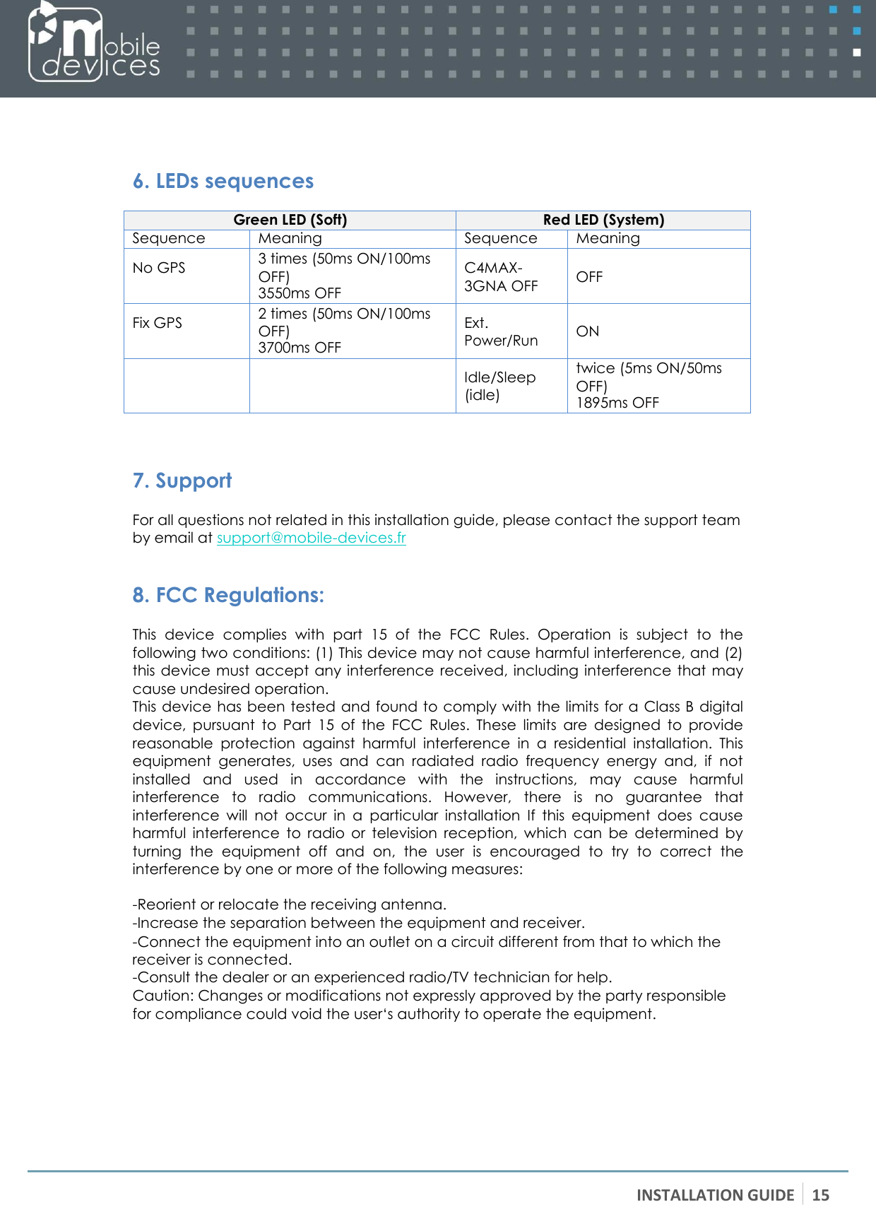 INSTALLATION GUIDE 15      6. LEDs sequences  Green LED (Soft) Red LED (System) Sequence Meaning Sequence Meaning No GPS 3 times (50ms ON/100ms OFF) 3550ms OFF C4MAX- 3GNA OFF  OFF Fix GPS 2 times (50ms ON/100ms OFF) 3700ms OFF Ext. Power/Run  ON   Idle/Sleep (idle) twice (5ms ON/50ms OFF) 1895ms OFF   7. Support For all questions not related in this installation guide, please contact the support team by email at support@mobile-devices.fr  8. FCC Regulations: This  device  complies  with  part  15  of  the  FCC  Rules.  Operation  is  subject  to  the following two conditions: (1) This device may not cause harmful interference, and (2) this device must  accept any interference received, including  interference  that may cause undesired operation. This device has been tested and found to comply with the limits for a Class B digital device,  pursuant  to  Part  15  of  the  FCC  Rules.  These  limits  are  designed  to  provide reasonable  protection  against  harmful  interference  in  a  residential  installation.  This equipment  generates,  uses  and  can  radiated  radio  frequency  energy  and,  if  not installed  and  used  in  accordance  with  the  instructions,  may  cause  harmful interference  to  radio  communications.  However,  there  is  no  guarantee  that interference  will  not  occur  in  a  particular  installation  If  this  equipment  does  cause harmful  interference  to  radio  or  television  reception,  which  can  be  determined  by turning  the  equipment  off  and  on,  the  user  is  encouraged  to  try  to  correct  the interference by one or more of the following measures:  -Reorient or relocate the receiving antenna. -Increase the separation between the equipment and receiver. -Connect the equipment into an outlet on a circuit different from that to which the receiver is connected. -Consult the dealer or an experienced radio/TV technician for help. Caution: Changes or modifications not expressly approved by the party responsible for compliance could void the user‘s authority to operate the equipment. 