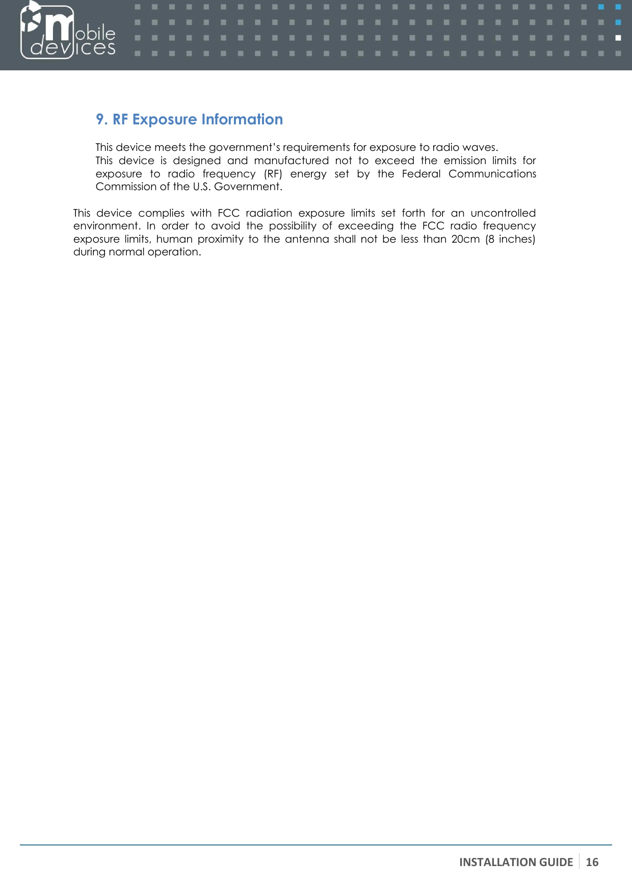 INSTALLATION GUIDE 16     9. RF Exposure Information This device meets the government’s requirements for exposure to radio waves. This  device  is  designed  and  manufactured  not  to  exceed  the  emission  limits  for exposure  to  radio  frequency  (RF)  energy  set  by  the  Federal  Communications Commission of the U.S. Government.  This  device  complies  with  FCC  radiation  exposure  limits  set  forth  for  an  uncontrolled environment.  In  order  to  avoid  the  possibility  of  exceeding  the  FCC  radio  frequency exposure  limits,  human  proximity  to  the  antenna  shall  not  be  less  than  20cm  (8  inches) during normal operation. 