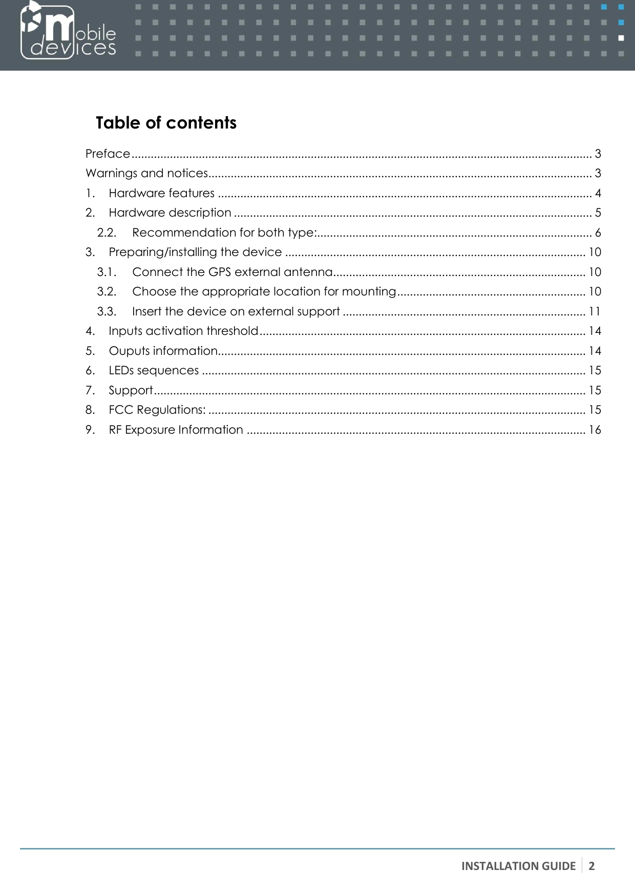 INSTALLATION GUIDE 2     Table of contents  Preface ................................................................................................................................................ 3 Warnings and notices........................................................................................................................ 3 1. Hardware features ..................................................................................................................... 4 2. Hardware description ................................................................................................................ 5 2.2. Recommendation for both type:...................................................................................... 6 3. Preparing/installing the device .............................................................................................. 10 3.1. Connect the GPS external antenna ............................................................................... 10 3.2. Choose the appropriate location for mounting ........................................................... 10 3.3. Insert the device on external support ............................................................................ 11 4. Inputs activation threshold ...................................................................................................... 14 5. Ouputs information................................................................................................................... 14 6. LEDs sequences ........................................................................................................................ 15 7. Support ....................................................................................................................................... 15 8. FCC Regulations: ...................................................................................................................... 15 9. RF Exposure Information .......................................................................................................... 16  