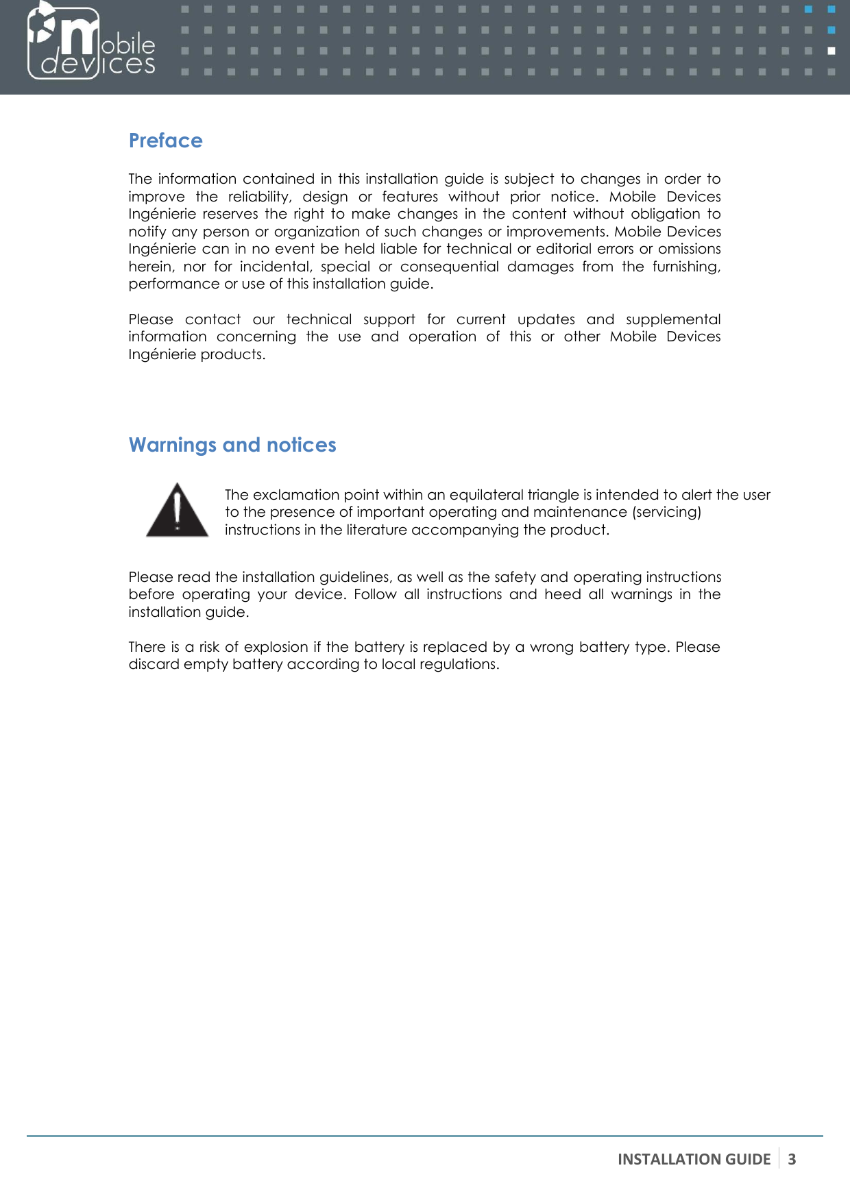 INSTALLATION GUIDE 3    Preface The  information  contained  in this  installation  guide  is  subject  to  changes in order to improve  the  reliability,  design  or  features  without  prior  notice.  Mobile  Devices Ingénierie  reserves  the  right  to  make  changes  in  the  content  without  obligation  to notify any person or  organization of such changes or improvements. Mobile Devices Ingénierie can in no event be held liable for technical or editorial errors or omissions herein,  nor  for  incidental,  special  or  consequential  damages  from  the  furnishing, performance or use of this installation guide.  Please  contact  our  technical  support  for  current  updates  and  supplemental information  concerning  the  use  and  operation  of  this  or  other  Mobile  Devices Ingénierie products.    Warnings and notices  The exclamation point within an equilateral triangle is intended to alert the user to the presence of important operating and maintenance (servicing) instructions in the literature accompanying the product.  Please read the installation guidelines, as well as the safety and operating instructions before  operating  your  device.  Follow  all  instructions  and  heed  all  warnings  in  the installation guide.  There is a risk of explosion if the battery is replaced by a wrong battery type. Please discard empty battery according to local regulations. 