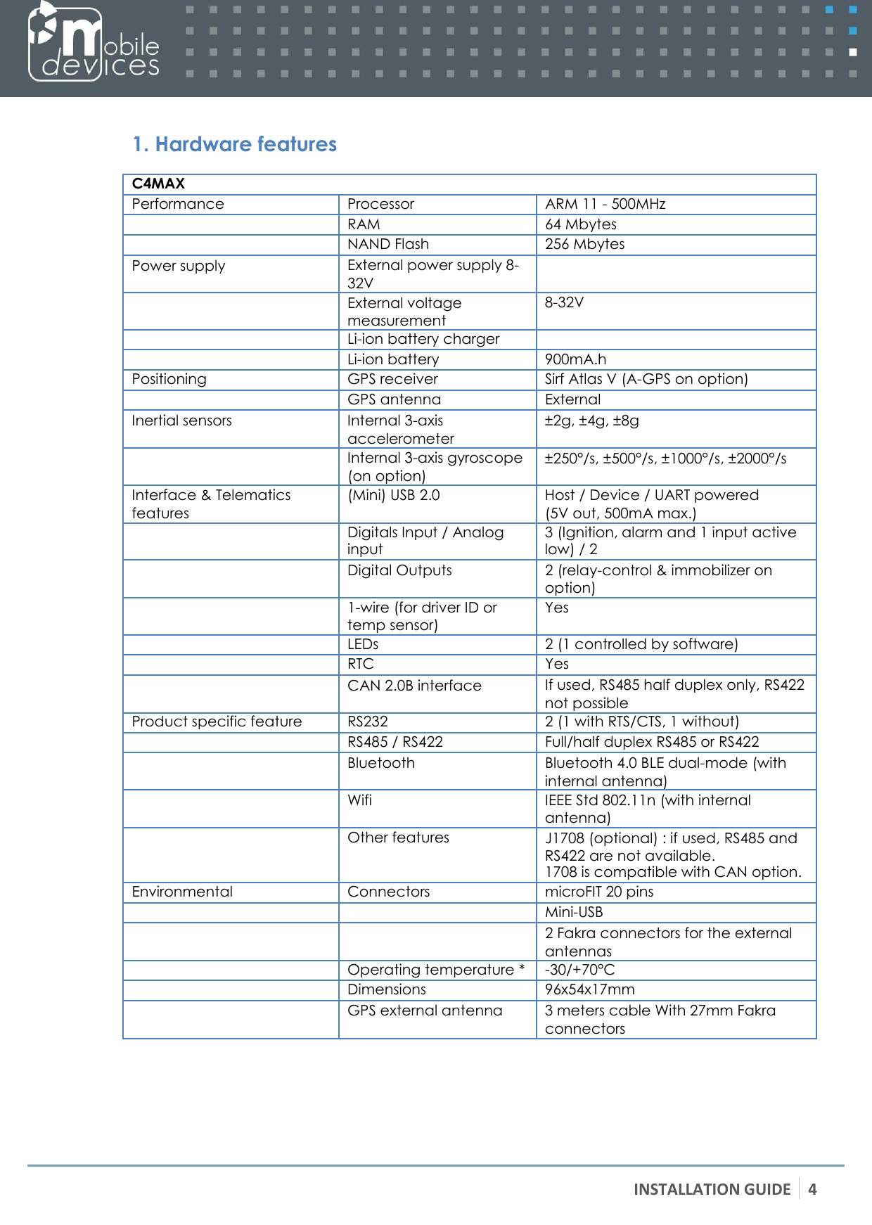 INSTALLATION GUIDE 4    1. Hardware features  C4MAX Performance Processor ARM 11 - 500MHz  RAM 64 Mbytes  NAND Flash 256 Mbytes Power supply External power supply 8- 32V   External voltage measurement 8-32V  Li-ion battery charger   Li-ion battery 900mA.h Positioning GPS receiver Sirf Atlas V (A-GPS on option)  GPS antenna External  Inertial sensors Internal 3-axis accelerometer ±2g, ±4g, ±8g  Internal 3-axis gyroscope (on option) ±250°/s, ±500°/s, ±1000°/s, ±2000°/s Interface &amp; Telematics features (Mini) USB 2.0 Host / Device / UART powered (5V out, 500mA max.)  Digitals Input / Analog input 3 (Ignition, alarm and 1 input active low) / 2  Digital Outputs 2 (relay-control &amp; immobilizer on option)  1-wire (for driver ID or temp sensor) Yes  LEDs 2 (1 controlled by software)  RTC Yes  CAN 2.0B interface If used, RS485 half duplex only, RS422 not possible Product specific feature RS232 2 (1 with RTS/CTS, 1 without)  RS485 / RS422 Full/half duplex RS485 or RS422  Bluetooth Bluetooth 4.0 BLE dual-mode (with internal antenna)  Wifi IEEE Std 802.11n (with internal antenna)  Other features J1708 (optional) : if used, RS485 and RS422 are not available. 1708 is compatible with CAN option. Environmental Connectors microFIT 20 pins   Mini-USB   2 Fakra connectors for the external antennas  Operating temperature * -30/+70°C  Dimensions 96x54x17mm  GPS external antenna 3 meters cable With 27mm Fakra connectors  