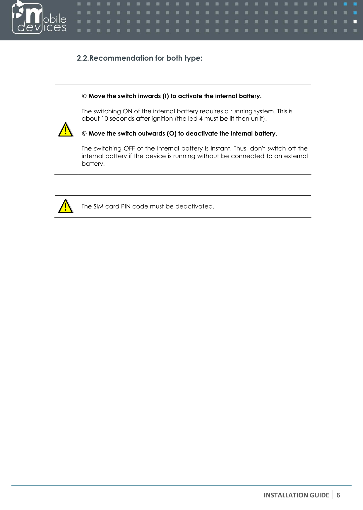 INSTALLATION GUIDE 6    2.2. Recommendation for both type:      Move the switch inwards (I) to activate the internal battery.  The switching ON of the internal battery requires a running system. This is about 10 seconds after ignition (the led 4 must be lit then unlit).   Move the switch outwards (O) to deactivate the internal battery.  The switching OFF of the internal battery is instant. Thus, don&apos;t switch off the internal battery if the device is running without be connected to an external battery.      The SIM card PIN code must be deactivated.  