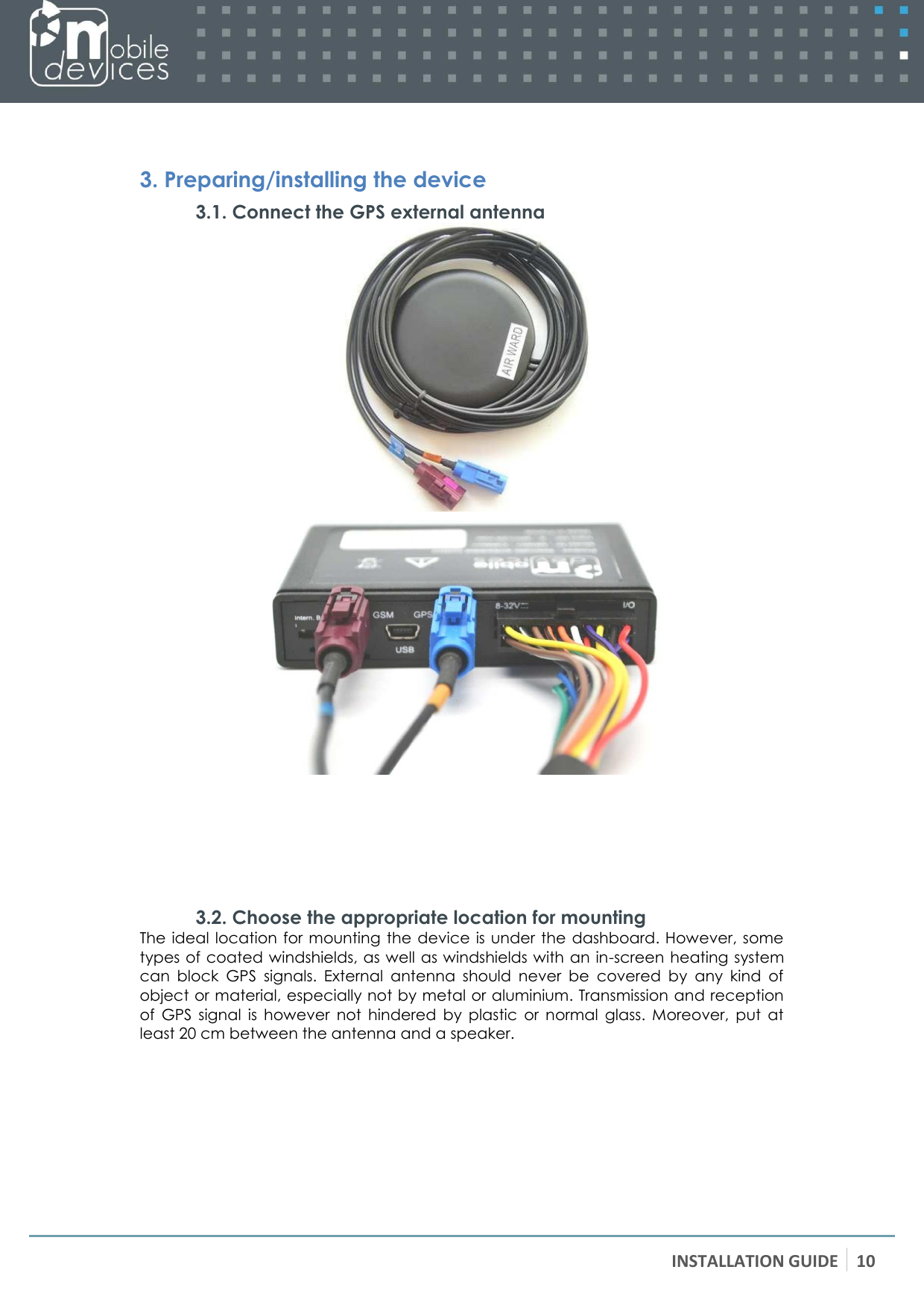 INSTALLATION GUIDE 10     3. Preparing/installing the device 3.1. Connect the GPS external antenna       3.2. Choose the appropriate location for mounting The ideal location for mounting  the device is under the  dashboard. However, some types of coated windshields, as well as windshields with an in-screen heating system can  block  GPS  signals.  External  antenna  should  never  be  covered  by  any  kind  of object or material, especially not by metal or aluminium. Transmission and reception of  GPS  signal  is  however  not  hindered  by  plastic  or  normal  glass.  Moreover,  put  at least 20 cm between the antenna and a speaker. 