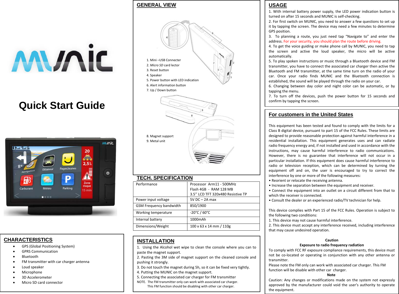 GENERAL VIEW        TECH. SPECIFICATION PerformanceProcessorArm11‐500MHzFlash4GB‐RAM128MB3.5’’LCDTFT320x480ResistiveTPPowerinputvoltage5VDC–2AmaxGSMFrequencybandwidth850/1900 Workingtemperature‐20°C/60°CInternalbattery1000mAhDimensions/Weight100x63x14mm/110g Quick Start Guide   CHARACTERISTICS  GPS(GlobalPositioningSystem) GPRSCommunication Bluetooth FMtransmitterwithcarchargerantenna Loudspeaker Microphone 3DAccelerometer MicroSDcardconnector1.Mini–USBConnecter2.MicroSDcardlector3.Resetbutton4.Speaker5.PowerbuttonwithLEDindication6.Alertinformationbutton7.Up/Downbutton8.Magnetsupport9.MetalunitUSAGE 1.Withinternalbatterypowersupply,theLEDpowerindicationbuttonisturnedonafter15secondsandMUNICisself‐checking.2.ForfirstswitchonMUNIC,youneedtoanswerafewquestionstosetupitbytappingthescreen.ThedevicemayneedafewminutestodetermineGPSposition.3.Toplanningaroute,youjustneedtap“Navigateto”andentertheaddress.Foryoursecurity,youshouldplantheroutebeforedriving.4.TogetthevoiceguidingormakephonecallbyMUNIC,youneedtotapthescreenandactivetheloudspeaker,themicrowillbeactiveautomatically.5.ToplayspokeninstructionsormusicthroughaBluetoothdeviceandFMtransmitter,youhavetoconnecttheassociatedcarchargerthenactivetheBluetoothandFMtransmitter,atthesametimeturnontheradioofyourcar.OnceyourradiofindsMUNICandtheBluetoothconnectionisestablished,thesoundwillbeplayedthroughtheradioonyourcar.6.Changingbetweendaycolorandnightcolorcanbeautomatic,orbytappingthemenu.7.Toturnoffthedevices,pushthepowerbuttonfor15secondsandconfirmbytappingthescreen.For customers in the United States ThisequipmenthasbeentestedandfoundtocomplywiththelimitsforaClassBdigitaldevice,pursuanttopart15oftheFCCRules.Theselimitsaredesignedtoprovidereasonableprotectionagainstharmfulinterferenceinaresidentialinstallation.Thisequipmentgeneratesusesandcanradiateradiofrequencyenergyand,ifnotinstalledandusedinaccordancewiththeinstructions,maycauseharmfulinterferencetoradiocommunications.However,thereisnoguaranteethatinterferencewillnotoccurinaparticularinstallation.Ifthisequipmentdoescauseharmfulinterferencetoradioortelevisionreception,whichcanbedeterminedbyturningtheequipmentoffandon,theuserisencouragedtotrytocorrecttheinterferencebyoneormoreofthefollowingmeasures:•Reorientorrelocatethereceivingantenna.•Increasetheseparationbetweentheequipmentandreceiver.•Connecttheequipmentintoanoutletonacircuitdifferentfromthattowhichthereceiverisconnected.•Consultthedealeroranexperiencedradio/TVtechnicianforhelp.ThisdevicecomplieswithPart15oftheFCCRules.Operationissubjecttothefollowingtwoconditions:1.Thisdevicemaynotcauseharmfulinterference.2.Thisdevicemustacceptanyinterferencereceived,includinginterferencethatmaycauseundesiredoperation.CautionExposuretoradiofrequencyradiationTocomplywithFCCRFexposurecompliancerequirements,thisdevicemustnotbeco‐locatedoroperatinginconjunctionwithanyotherantennaortransmitter.PleasenotetheFMonlycanworkwithassociatedcarcharger.ThisFMfunctionwillbedisablewithothercarcharger.NoteCaution:Anychangesormodificationsmadeonthesystemnotexpresslyapprovedbythemanufacturercouldvoidtheuser&apos;sauthoritytooperatetheequipment.INSTALLATION 1.UsingtheAlcoholwetwipetocleantheconsolewhereyoucantopastethemagnetsupport.2.Pastingthe3Msideofmagnetsupportonthecleanedconsoleandpushingitstrongly.3.Donottouchthemagnetduring5h,soitcanbefixedverytightly.4.PuttingtheMUNIConthemagnetsupport.5.ConnectingtheassociatedcarchargerforFMtransmitterNOTE.TheFMtransmitteronlycanworkwithassociatedcarcharger.ThisFMfunctionshouldbedisablingwithothercarcharger.