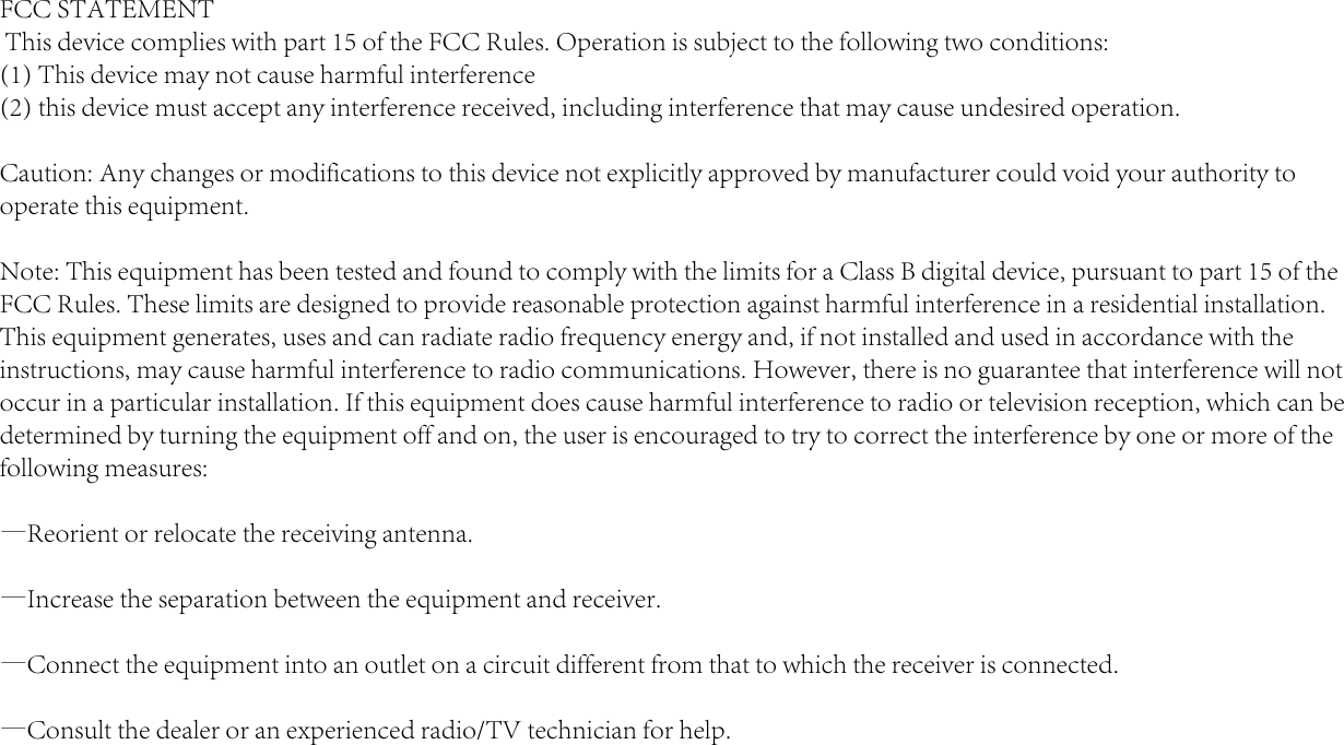 FCC STATEMENT This device complies with part 15 of the FCC Rules. Operation is subject to the following two conditions: (1) This device may not cause harmful interference(2) this device must accept any interference received, including interference that may cause undesired operation.Caution: Any changes or modifications to this device not explicitly approved by manufacturer could void your authority to operate this equipment.Note: This equipment has been tested and found to comply with the limits for a Class B digital device, pursuant to part 15 of the FCC Rules. These limits are designed to provide reasonable protection against harmful interference in a residential installation. This equipment generates, uses and can radiate radio frequency energy and, if not installed and used in accordance with the instructions, may cause harmful interference to radio communications. However, there is no guarantee that interference will not occur in a particular installation. If this equipment does cause harmful interference to radio or television reception, which can be determined by turning the equipment off and on, the user is encouraged to try to correct the interference by one or more of the following measures:&mdash;Reorient or relocate the receiving antenna.&mdash;Increase the separation between the equipment and receiver.&mdash;Connect the equipment into an outlet on a circuit different from that to which the receiver is connected.&mdash;Consult the dealer or an experienced radio/TV technician for help.