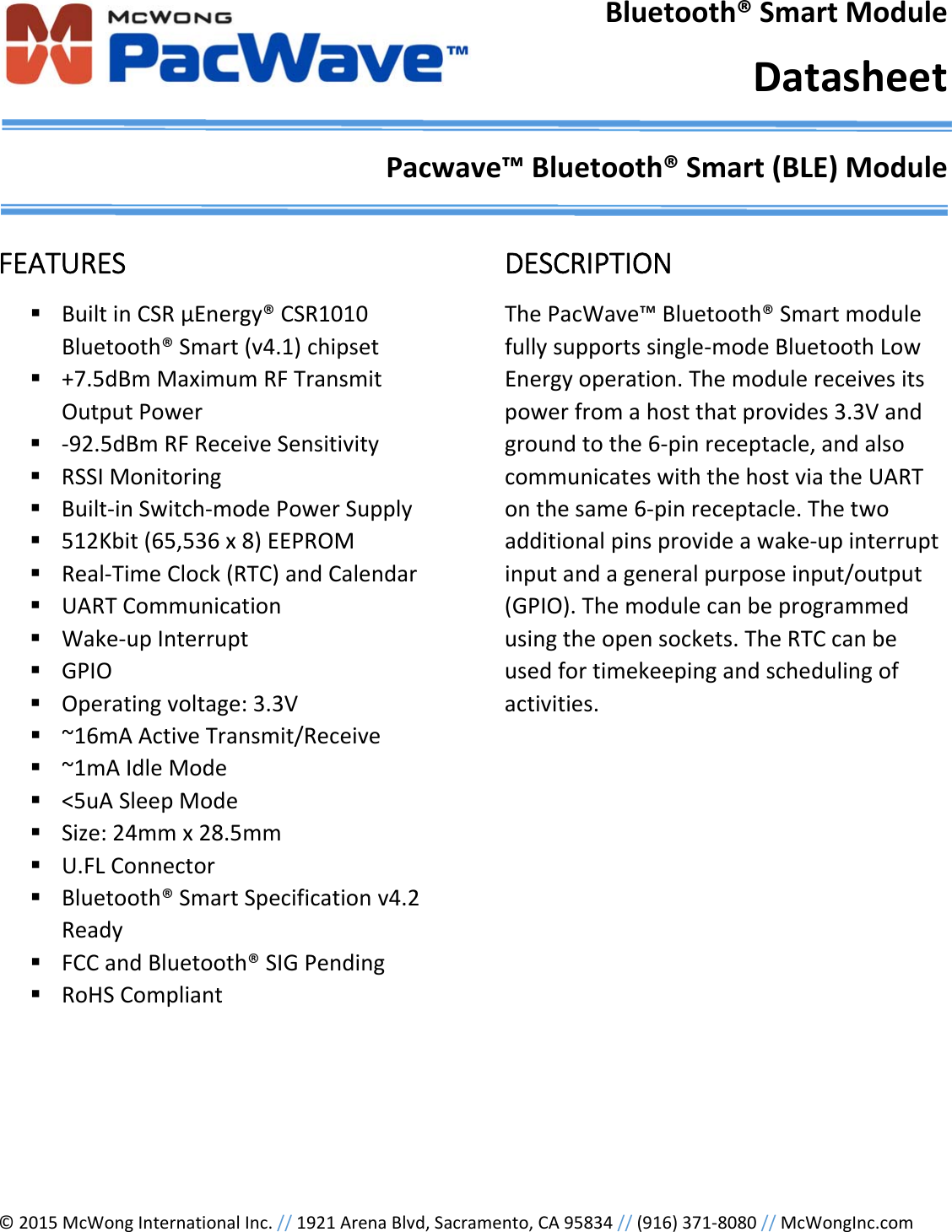&copy;2015McWongInternationalInc.//1921ArenaBlvd,Sacramento,CA95834//(916)371‐8080//McWongInc.comBluetooth&reg;SmartModuleDatasheetPacwave&trade;Bluetooth&reg;Smart(BLE)ModuleFEATURES BuiltinCSR&mu;Energy&reg;CSR1010Bluetooth&reg;Smart(v4.1)chipset +7.5dBmMaximumRFTransmitOutputPower ‐92.5dBmRFReceiveSensitivity RSSIMonitoring Built‐inSwitch‐modePowerSupply 512Kbit(65,536x8)EEPROM Real‐TimeClock(RTC)andCalendar UARTCommunication Wake‐upInterrupt GPIO Operatingvoltage:3.3V ~16mAActiveTransmit/Receive ~1mAIdleMode <5uASleepMode Size:24mmx28.5mm U.FLConnector Bluetooth&reg;SmartSpecificationv4.2Ready FCCandBluetooth&reg;SIGPending RoHSCompliantDESCRIPTIONThePacWave&trade;Bluetooth&reg;Smartmodulefullysupportssingle‐modeBluetoothLowEnergyoperation.Themodulereceivesitspowerfromahostthatprovides3.3Vandgroundtothe6‐pinreceptacle,andalsocommunicateswiththehostviatheUARTonthesame6‐pinreceptacle.Thetwoadditionalpinsprovideawake‐upinterruptinputandageneralpurposeinput/output(GPIO).Themodulecanbeprogrammedusingtheopensockets.TheRTCcanbeusedfortimekeepingandschedulingofactivities.