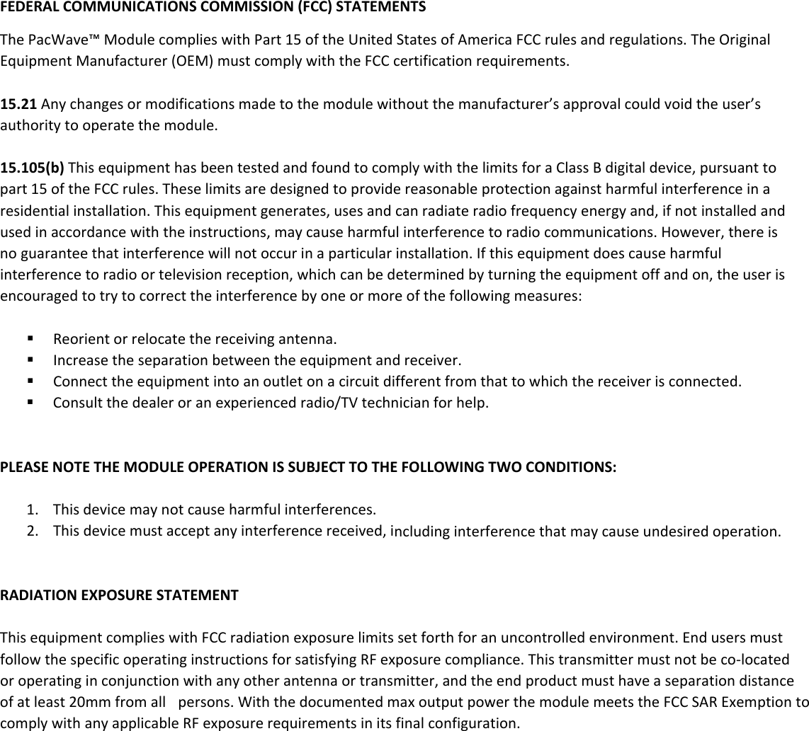 FEDERALCOMMUNICATIONSCOMMISSION(FCC)STATEMENTSThePacWave&trade;ModulecomplieswithPart15oftheUnitedStatesofAmericaFCCrulesandregulations.TheOriginalEquipmentManufacturer(OEM)mustcomplywiththeFCCcertificationrequirements.15.21Anychangesormodificationsmadetothemodulewithoutthemanufacturer&rsquo;sapprovalcouldvoidtheuser&rsquo;sauthoritytooperatethemodule.15.105(b)ThisequipmenthasbeentestedandfoundtocomplywiththelimitsforaClassBdigitaldevice,pursuanttopart15oftheFCCrules.Theselimitsaredesignedtoprovidereasonableprotectionagainstharmfulinterferenceinaresidentialinstallation.Thisequipmentgenerates,usesandcanradiateradiofrequencyenergyand,ifnotinstalledandusedinaccordancewiththeinstructions,maycauseharmfulinterferencetoradiocommunications.However,thereisnoguaranteethatinterferencewillnotoccurinaparticularinstallation.Ifthisequipmentdoescauseharmfulinterferencetoradioortelevisionreception,whichcanbedeterminedbyturningtheequipmentoffandon,theuserisencouragedtotrytocorrecttheinterferencebyoneormoreofthefollowingmeasures: Reorientorrelocatethereceivingantenna. Increasetheseparationbetweentheequipmentandreceiver. Connecttheequipmentintoanoutletonacircuitdifferentfromthattowhichthereceiverisconnected. Consultthedealeroranexperiencedradio/TVtechnicianforhelp.PLEASENOTETHEMODULEOPERATIONISSUBJECTTOTHEFOLLOWINGTWOCONDITIONS:1. Thisdevicemaynotcauseharmfulinterferences.2. Thisdevicemustacceptanyinterferencereceived,includinginterferencethatmaycauseundesiredoperation.RADIATIONEXPOSURESTATEMENTThisequipmentcomplieswithFCCradiationexposurelimitssetforthforanuncontrolledenvironment.EndusersmustfollowthespecificoperatinginstructionsforsatisfyingRFexposurecompliance.Thistransmittermustnotbeco‐locatedoroperatinginconjunctionwithanyotherantennaortransmitter,andtheendproductmusthaveaseparationdistanceofatleast20mmfromall persons.WiththedocumentedmaxoutputpowerthemodulemeetstheFCCSARExemptiontocomplywithanyapplicableRFexposurerequirementsinitsfinalconfiguration.