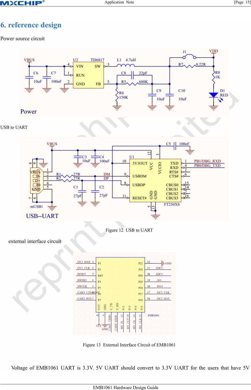 Application Note [Page 15]EMB1061 Hardware Design Guide6. reference designPower source circuitUSB to UARTFigure 12 USB to UARTexternal interface circuitFigure 13 External Interface Circuit of EMB1061Voltage of EMB1061 UART is 3.3V. 5V UART should convert to 3.3V UART for the users that have 5V
