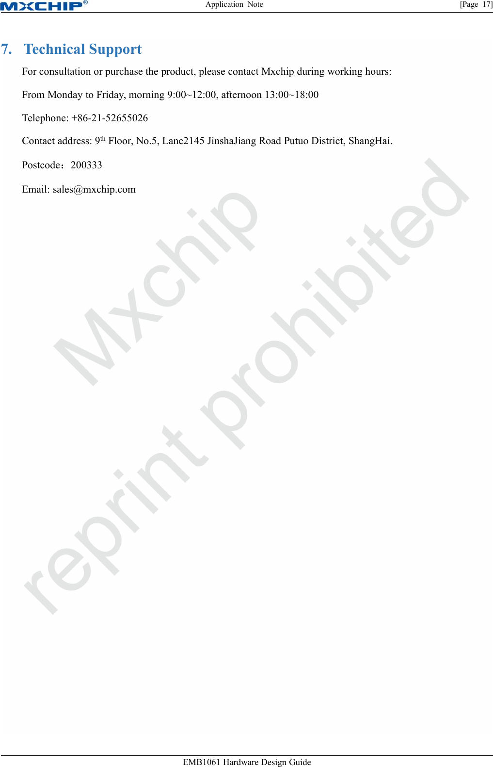 Application Note [Page 17]EMB1061 Hardware Design Guide7. Technical SupportFor consultation or purchase the product, please contact Mxchip during working hours:From Monday to Friday, morning 9:00~12:00, afternoon 13:00~18:00Telephone: +86-21-52655026Contact address: 9th Floor, No.5, Lane2145 JinshaJiang Road Putuo District, ShangHai.Postcode：200333Email: sales@mxchip.com