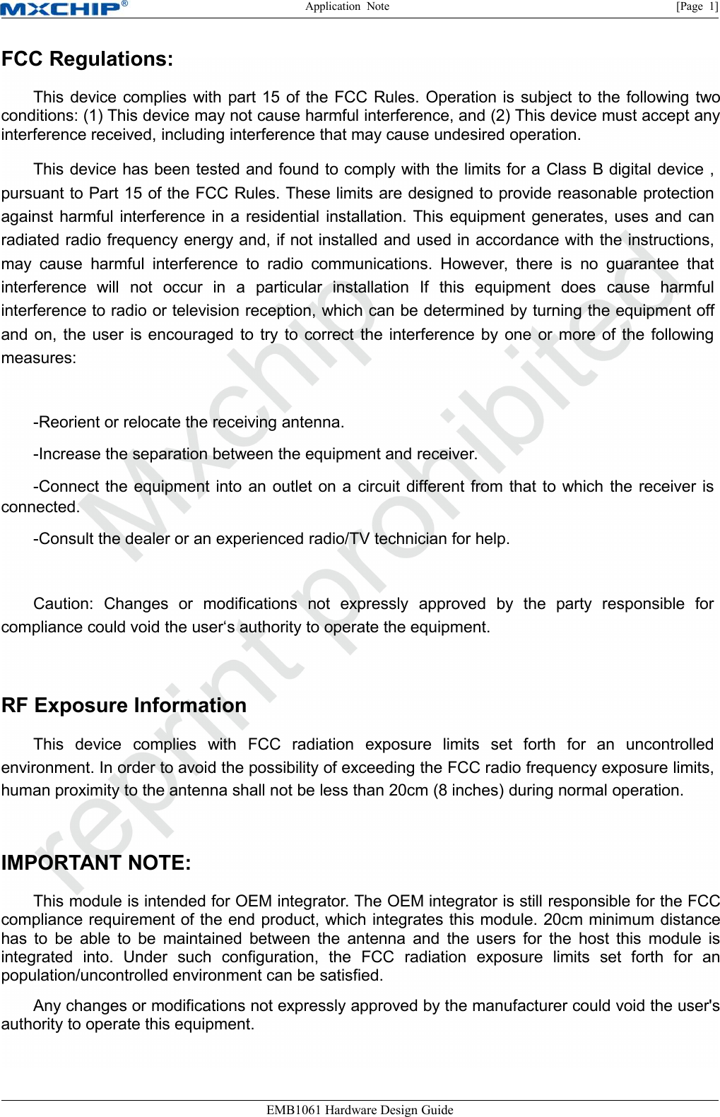 Application Note [Page 1]EMB1061 Hardware Design GuideFCC Regulations:This device complies with part 15 of the FCC Rules. Operation is subject to the following twoconditions: (1) This device may not cause harmful interference, and (2) This device must accept anyinterference received, including interference that may cause undesired operation.This device has been tested and found to comply with the limits for a Class B digital device ,pursuant to Part 15 of the FCC Rules. These limits are designed to provide reasonable protectionagainst harmful interference in a residential installation. This equipment generates, uses and canradiated radio frequency energy and, if not installed and used in accordance with the instructions,may cause harmful interference to radio communications. However, there is no guarantee thatinterference will not occur in a particular installation If this equipment does cause harmfulinterference to radio or television reception, which can be determined by turning the equipment offand on, the user is encouraged to try to correct the interference by one or more of the followingmeasures:-Reorient or relocate the receiving antenna.-Increase the separation between the equipment and receiver.-Connect the equipment into an outlet on a circuit different from that to which the receiver isconnected.-Consult the dealer or an experienced radio/TV technician for help.Caution: Changes or modifications not expressly approved by the party responsible forcompliance could void the user‘s authority to operate the equipment.RF Exposure InformationThis device complies with FCC radiation exposure limits set forth for an uncontrolledenvironment. In order to avoid the possibility of exceeding the FCC radio frequency exposure limits,human proximity to the antenna shall not be less than 20cm (8 inches) during normal operation.IMPORTANT NOTE:This module is intended for OEM integrator. The OEM integrator is still responsible for the FCCcompliance requirement of the end product, which integrates this module. 20cm minimum distancehas to be able to be maintained between the antenna and the users for the host this module isintegrated into. Under such configuration, the FCC radiation exposure limits set forth for anpopulation/uncontrolled environment can be satisfied.Any changes or modifications not expressly approved by the manufacturer could void the user&apos;sauthority to operate this equipment.