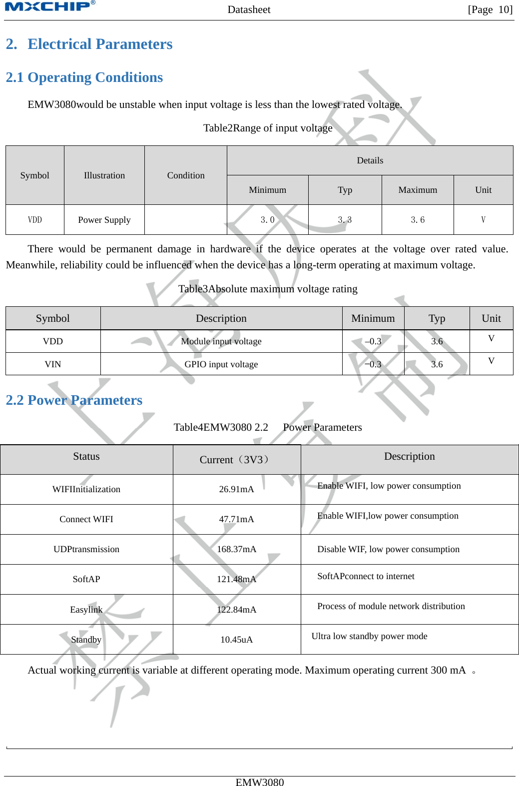 MXCHIP All Rights Reserved无法显示图像。计算机可能没有足够的内存以打开该图像，也可能是该图像已损坏。请重新启动计算机，然后重新打开该文件。如果仍然显示红色“x”，则可能需要删除该图像，然后重新将其插入。Datasheet         [Page 10] EMW3080  2. Electrical Parameters 2.1 Operating Conditions EMW3080would be unstable when input voltage is less than the lowest rated voltage. Table2Range of input voltage Symbol  Illustration Condition Details Minimum Typ Maximum Unit VDD  Power Supply   3.0  3.3  3.6  V There would be permanent damage in hardware if the device operates at the voltage over rated value. Meanwhile, reliability could be influenced when the device has a long-term operating at maximum voltage. Table3Absolute maximum voltage rating Symbol  Description  Minimum  Typ  Unit VDD  Module input voltage  –0.3  3.6  V VIN  GPIO input voltage  −0.3  3.6  V 2.2 Power Parameters Table4EMW3080 2.2  Power Parameters Status  Current（3V3） Description WIFIInitialization 26.91mA Enable WIFI, low power consumption Connect WIFI  47.71mA  Enable WIFI,low power consumption UDPtransmission 168.37mA Disable WIF, low power consumption SoftAP 121.48mA SoftAPconnect to internet Easylink 122.84mA Process of module network distribution Standby   10.45uA  Ultra low standby power mode Actual working current is variable at different operating mode. Maximum operating current 300 mA  。 