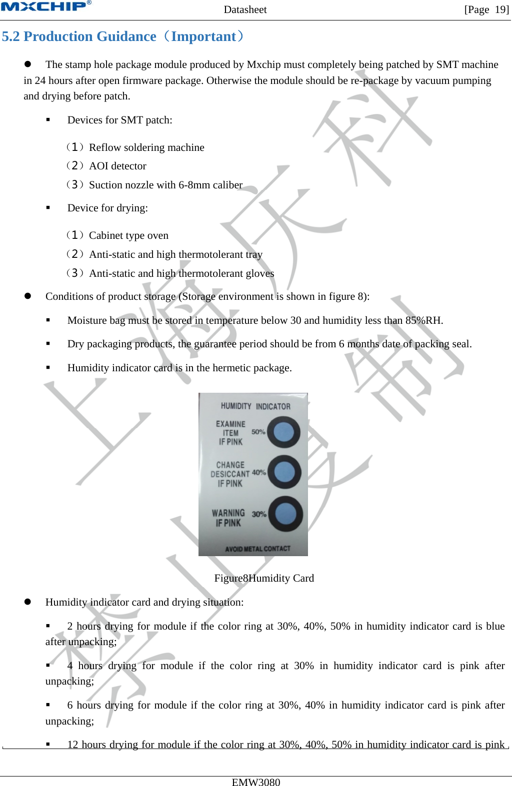 MXCHIP All Rights Reserved无法显示图像。计算机可能没有足够的内存以打开该图像，也可能是该图像已损坏。请重新启动计算机，然后重新打开该文件。如果仍然显示红色“x”，则可能需要删除该图像，然后重新将其插入。Datasheet         [Page 19] EMW3080  5.2 Production Guidance（Important）  The stamp hole package module produced by Mxchip must completely being patched by SMT machine in 24 hours after open firmware package. Otherwise the module should be re-package by vacuum pumping and drying before patch.  Devices for SMT patch: （1）Reflow soldering machine （2）AOI detector （3）Suction nozzle with 6-8mm caliber  Device for drying: （1）Cabinet type oven （2）Anti-static and high thermotolerant tray （3）Anti-static and high thermotolerant gloves  Conditions of product storage (Storage environment is shown in figure 8):  Moisture bag must be stored in temperature below 30 and humidity less than 85%RH.  Dry packaging products, the guarantee period should be from 6 months date of packing seal.  Humidity indicator card is in the hermetic package.  Figure8Humidity Card  Humidity indicator card and drying situation:  2 hours drying for module if the color ring at 30%, 40%, 50% in humidity indicator card is blue after unpacking;  4 hours drying for module if the color ring at 30% in humidity indicator card is pink after unpacking;  6 hours drying for module if the color ring at 30%, 40% in humidity indicator card is pink after unpacking;  12 hours drying for module if the color ring at 30%, 40%, 50% in humidity indicator card is pink 