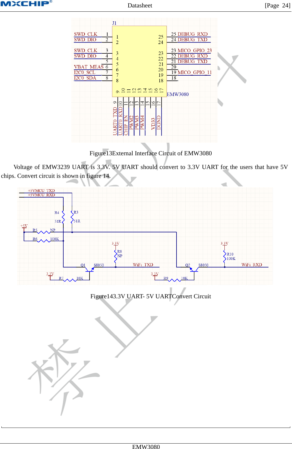 MXCHIP All Rights Reserved无法显示图像。计算机可能没有足够的内存以打开该图像，也可能是该图像已损坏。请重新启动计算机，然后重新打开该文件。如果仍然显示红色“x”，则可能需要删除该图像，然后重新将其插入。Datasheet         [Page 24] EMW3080   Figure13External Interface Circuit of EMW3080 Voltage of EMW3239 UART is 3.3V. 5V UART should convert to 3.3V UART for the users that have 5V chips. Convert circuit is shown in figure 14.  Figure143.3V UART- 5V UARTConvert Circuit  