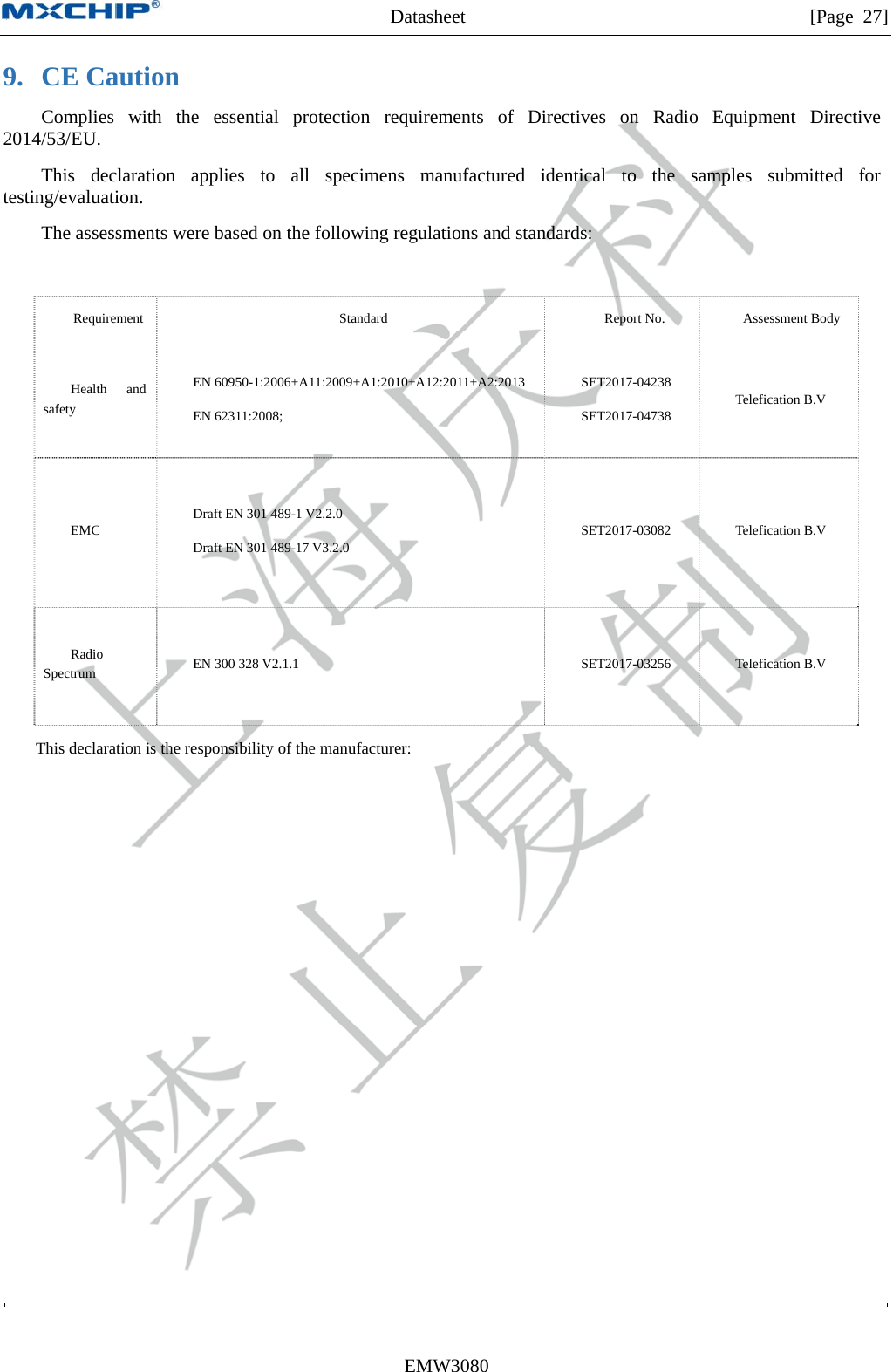 MXCHIP All Rights Reserved无法显示图像。计算机可能没有足够的内存以打开该图像，也可能是该图像已损坏。请重新启动计算机，然后重新打开该文件。如果仍然显示红色“x”，则可能需要删除该图像，然后重新将其插入。Datasheet         [Page 27] EMW3080  9. CE Caution Complies with the essential protection requirements of Directives on Radio Equipment Directive 2014/53/EU. This declaration applies to all specimens manufactured identical to the samples submitted for testing/evaluation. The assessments were based on the following regulations and standards:  Requirement  Standard  Report No.  Assessment Body Health and safety EN 60950-1:2006+A11:2009+A1:2010+A12:2011+A2:2013 EN 62311:2008;   SET2017-04238 SET2017-04738  Telefication B.V EMC  Draft EN 301 489-1 V2.2.0   Draft EN 301 489-17 V3.2.0  SET2017-03082 Telefication B.V Radio Spectrum  EN 300 328 V2.1.1  SET2017-03256 Telefication B.V This declaration is the responsibility of the manufacturer:    