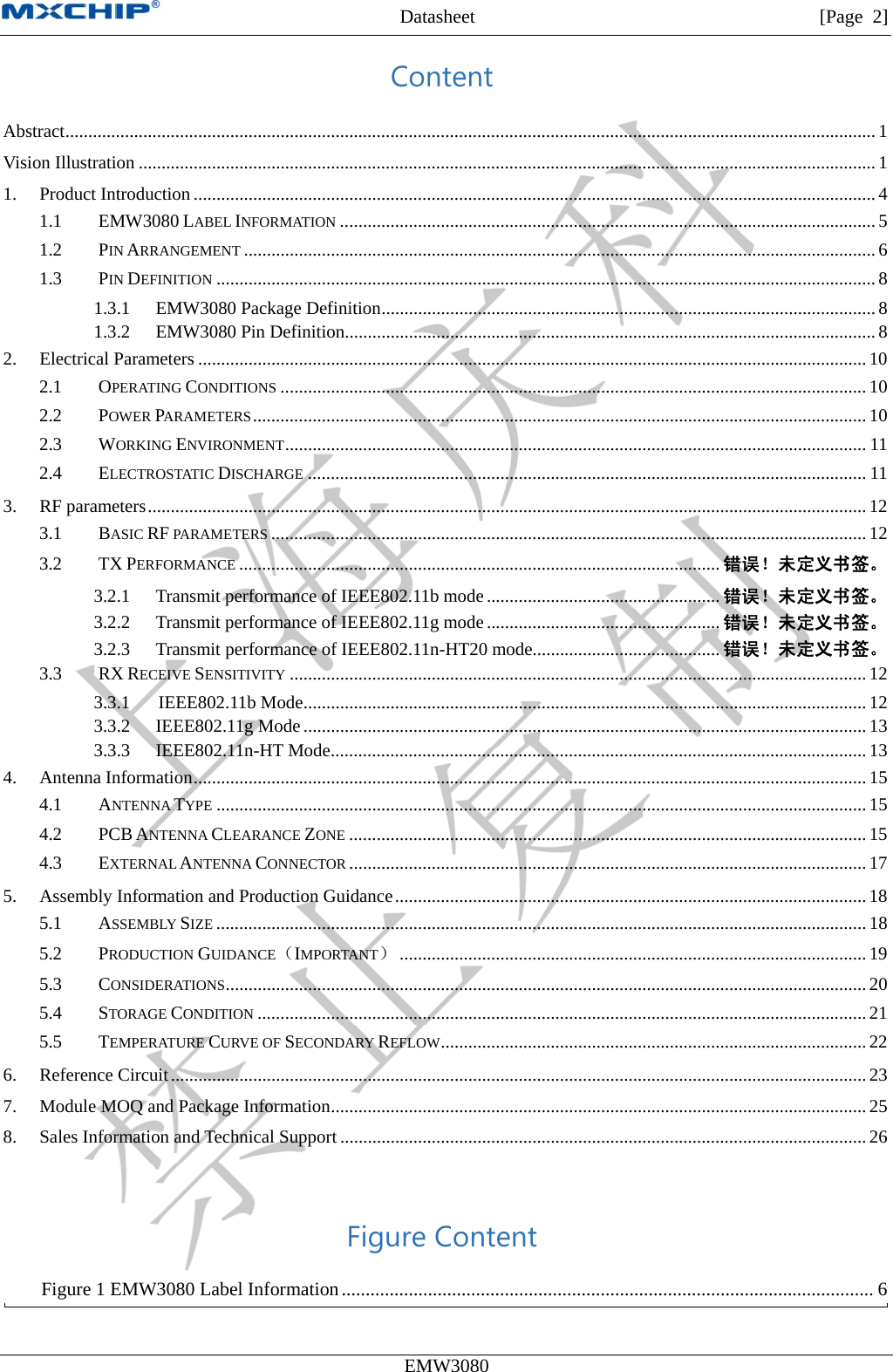 MXCHIP All Rights Reserved无法显示图像。计算机可能没有足够的内存以打开该图像，也可能是该图像已损坏。请重新启动计算机，然后重新打开该文件。如果仍然显示红色“x”，则可能需要删除该图像，然后重新将其插入。Datasheet         [Page 2] EMW3080  Content Abstract ................................................................................................................................................................................. 1 Vision Illustration ................................................................................................................................................................. 1 1. Product Introduction ..................................................................................................................................................... 4 1.1 EMW3080 LABEL INFORMATION ..................................................................................................................... 5 1.2 PIN ARRANGEMENT .......................................................................................................................................... 6 1.3 PIN DEFINITION ................................................................................................................................................ 8 1.3.1 EMW3080 Package Definition ............................................................................................................ 8 1.3.2 EMW3080 Pin Definition.................................................................................................................... 8 2. Electrical Parameters .................................................................................................................................................. 10 2.1 OPERATING CONDITIONS ................................................................................................................................ 10 2.2 POWER PARAMETERS ...................................................................................................................................... 10 2.3 WORKING ENVIRONMENT ............................................................................................................................... 11 2.4 ELECTROSTATIC DISCHARGE .......................................................................................................................... 11 3. RF parameters ............................................................................................................................................................. 12 3.1 BASIC RF PARAMETERS .................................................................................................................................. 12 3.2 TX PERFORMANCE ......................................................................................................... 错误！未定义书签。 3.2.1 Transmit performance of IEEE802.11b mode ................................................... 错误！未定义书签。 3.2.2 Transmit performance of IEEE802.11g mode ................................................... 错误！未定义书签。 3.2.3 Transmit performance of IEEE802.11n-HT20 mode......................................... 错误！未定义书签。 3.3 RX RECEIVE SENSITIVITY .............................................................................................................................. 12 3.3.1 IEEE802.11b Mode ........................................................................................................................... 12 3.3.2 IEEE802.11g Mode ........................................................................................................................... 13 3.3.3 IEEE802.11n-HT Mode ..................................................................................................................... 13 4. Antenna Information ................................................................................................................................................... 15 4.1 ANTENNA TYPE .............................................................................................................................................. 15 4.2 PCB ANTENNA CLEARANCE ZONE ................................................................................................................. 15 4.3 EXTERNAL ANTENNA CONNECTOR ................................................................................................................. 17 5. Assembly Information and Production Guidance ....................................................................................................... 18 5.1 ASSEMBLY SIZE .............................................................................................................................................. 18 5.2 PRODUCTION GUIDANCE（IMPORTANT） ...................................................................................................... 19 5.3 CONSIDERATIONS ............................................................................................................................................ 20 5.4 STORAGE CONDITION ..................................................................................................................................... 21 5.5 TEMPERATURE CURVE OF SECONDARY REFLOW ............................................................................................. 22 6. Reference Circuit ........................................................................................................................................................ 23 7. Module MOQ and Package Information ..................................................................................................................... 25 8. Sales Information and Technical Support ................................................................................................................... 26  Figure Content Figure 1 EMW3080 Label Information ............................................................................................................... 6