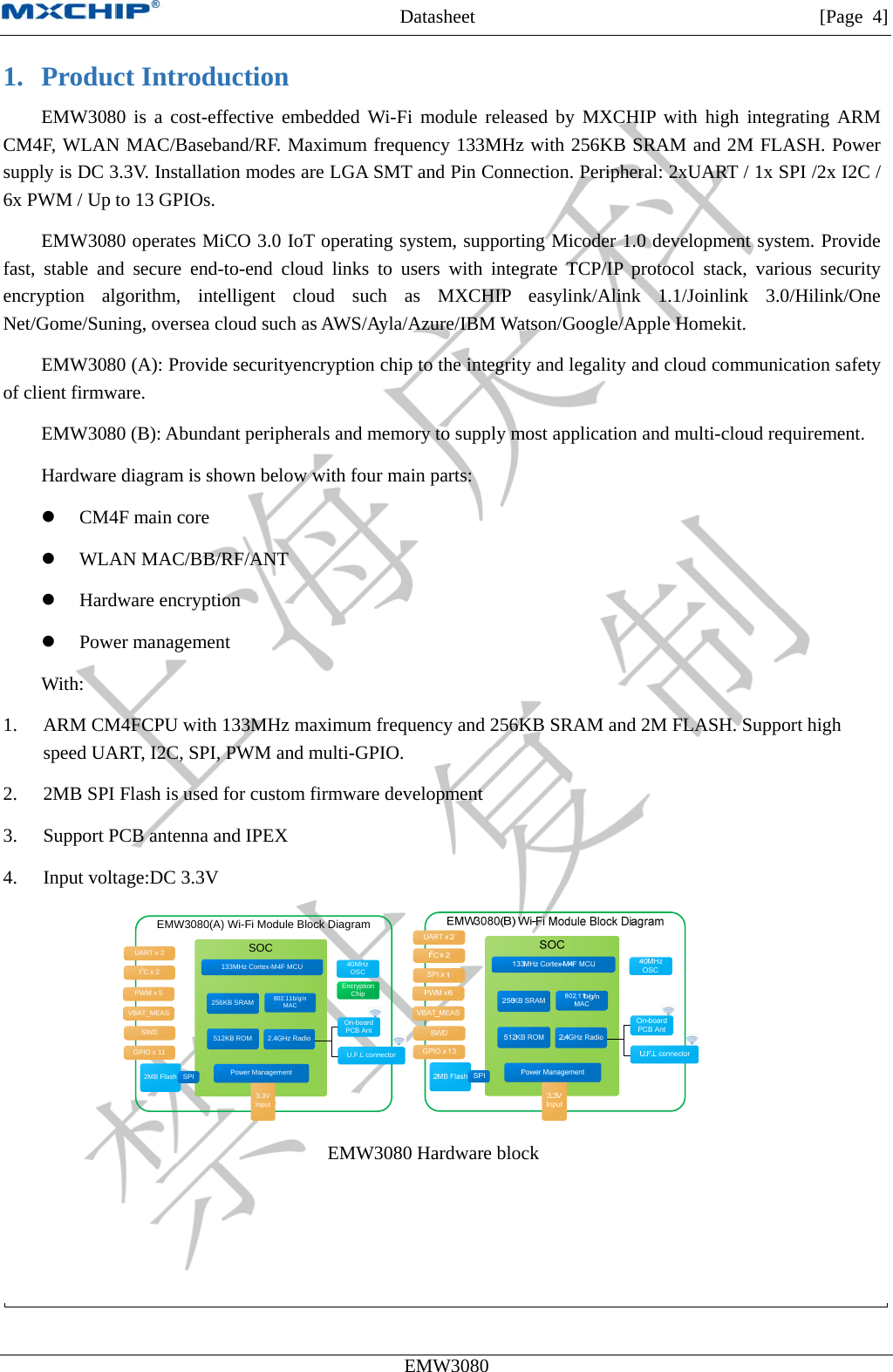 MXCHIP All Rights Reserved无法显示图像。计算机可能没有足够的内存以打开该图像，也可能是该图像已损坏。请重新启动计算机，然后重新打开该文件。如果仍然显示红色“x”，则可能需要删除该图像，然后重新将其插入。Datasheet         [Page 4] EMW3080  1. Product Introduction EMW3080 is a cost-effective embedded Wi-Fi module released by MXCHIP with high integrating ARM CM4F, WLAN MAC/Baseband/RF. Maximum frequency 133MHz with 256KB SRAM and 2M FLASH. Power supply is DC 3.3V. Installation modes are LGA SMT and Pin Connection. Peripheral: 2xUART / 1x SPI /2x I2C / 6x PWM / Up to 13 GPIOs. EMW3080 operates MiCO 3.0 IoT operating system, supporting Micoder 1.0 development system. Provide fast, stable and secure end-to-end cloud links to users with integrate TCP/IP protocol stack, various security encryption algorithm, intelligent cloud such as MXCHIP easylink/Alink 1.1/Joinlink 3.0/Hilink/One Net/Gome/Suning, oversea cloud such as AWS/Ayla/Azure/IBM Watson/Google/Apple Homekit. EMW3080 (A): Provide securityencryption chip to the integrity and legality and cloud communication safety of client firmware. EMW3080 (B): Abundant peripherals and memory to supply most application and multi-cloud requirement. Hardware diagram is shown below with four main parts:  CM4F main core  WLAN MAC/BB/RF/ANT  Hardware encryption  Power management With: 1. ARM CM4FCPU with 133MHz maximum frequency and 256KB SRAM and 2M FLASH. Support high speed UART, I2C, SPI, PWM and multi-GPIO. 2. 2MB SPI Flash is used for custom firmware development 3. Support PCB antenna and IPEX 4. Input voltage:DC 3.3V EMW3080(A) Wi-Fi Module Block DiagramSOC2.4GHz RadioU.F.L connectorOn-boardPCB Ant3.3V Input40MHzOSC256KB SRAM UART x 2I2Cx 2GPIO x 11Power Management802.11b/g/n MAC133MHz Cortex-M4F MCU512KB ROMSWD2MB Flash SPIPWM x 5 Encryption ChipVBAT_MEAS   EMW3080 Hardware block   