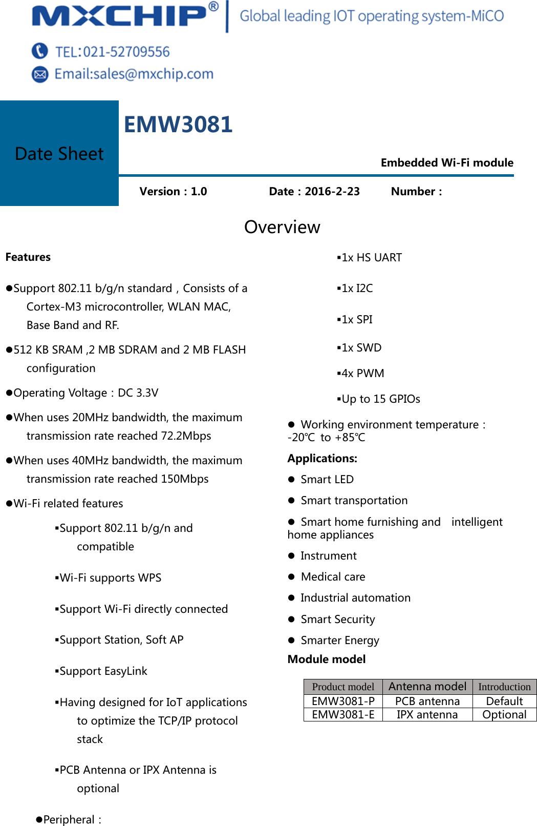  Overview Features z Support 802.11 b/g/n standard，Consists of a Cortex-M3 microcontroller, WLAN MAC, Base Band and RF. z 512 KB SRAM ,2 MB SDRAM and 2 MB FLASH configuration z Operating Voltage：DC 3.3V z When uses 20MHz bandwidth, the maximum transmission rate reached 72.2Mbps z When uses 40MHz bandwidth, the maximum transmission rate reached 150Mbps z Wi-Fi related features  Support 802.11 b/g/n and compatible  Wi-Fi supports WPS  Support Wi-Fi directly connected  Support Station, Soft AP  Support EasyLink  Having designed for IoT applications to optimize the TCP/IP protocol stack  PCB Antenna or IPX Antenna is optional z Peripheral：  1x HS UART  1x I2C  1x SPI  1x SWD  4x PWM  Up to 15 GPIOs z   Working environment temperature：-20℃  to +85℃ Applications: z  Smart LED z   Smart transportation z   Smart home furnishing and    intelligent home appliances z   Instrument z   Medical care z   Industrial automation z   Smart Security z  Smarter Energy Module model Product model Antenna model  IntroductionEMW3081-P PCB antenna  DefaultEMW3081-E IPX antenna  OptionalDate Sheet EMW3081  Embedded Wi-Fi module   Version：1.0                Date：2016-2-23   Number：     