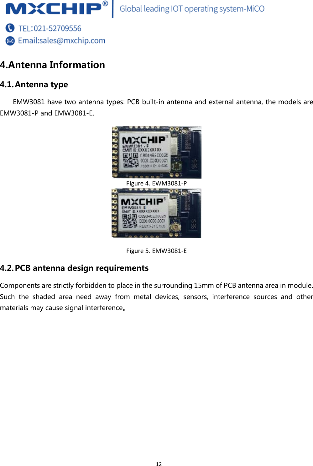  12 4. Antenna Information 4.1. Antenna type EMW3081 have two antenna types: PCB built-in antenna and external antenna, the models are EMW3081-P and EMW3081-E.  Figure4.EWM3081‐P Figure5.EMW3081‐E4.2. PCB antenna design requirements Components are strictly forbidden to place in the surrounding 15mm of PCB antenna area in module. Such  the  shaded  area  need  away  from  metal  devices,  sensors,  interference  sources  and  other materials may cause signal interference。 