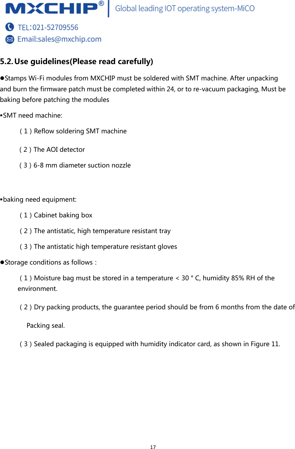  17 5.2. Use guidelines(Please read carefully) z Stamps Wi-Fi modules from MXCHIP must be soldered with SMT machine. After unpacking and burn the firmware patch must be completed within 24, or to re-vacuum packaging, Must be baking before patching the modules  SMT need machine: （1）Reflow soldering SMT machine （2）The AOI detector （3）6-8 mm diameter suction nozzle   baking need equipment: （1）Cabinet baking box （2）The antistatic, high temperature resistant tray （3）The antistatic high temperature resistant gloves z Storage conditions as follows： （1）Moisture bag must be stored in a temperature &lt; 30 ° C, humidity 85% RH of the environment. （2）Dry packing products, the guarantee period should be from 6 months from the date of   Packing seal. （3）Sealed packaging is equipped with humidity indicator card, as shown in Figure 11. 