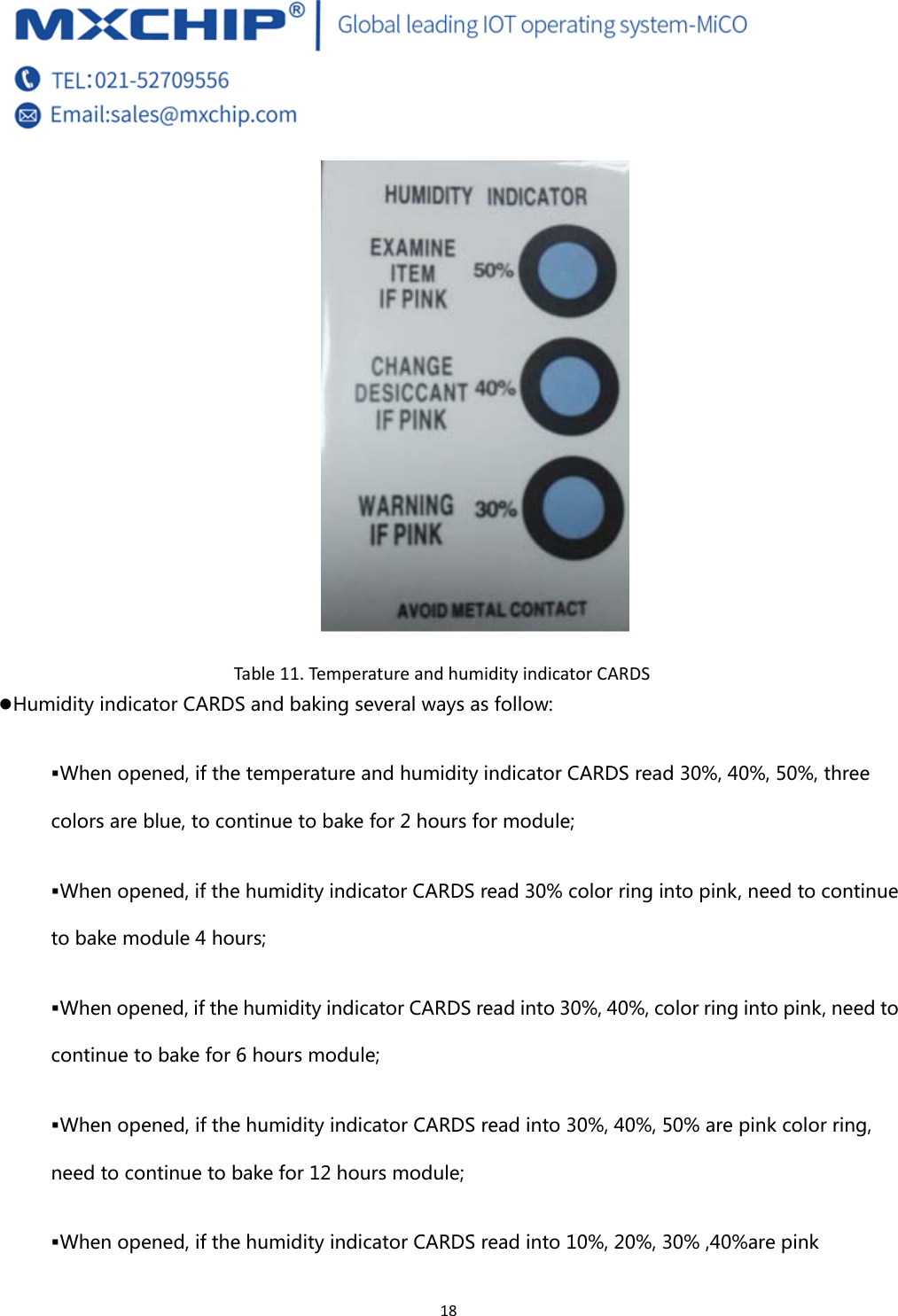  18  Table11.Temp eratu reandhumidityindicatorCARDSz Humidity indicator CARDS and baking several ways as follow:  When opened, if the temperature and humidity indicator CARDS read 30%, 40%, 50%, three colors are blue, to continue to bake for 2 hours for module;  When opened, if the humidity indicator CARDS read 30% color ring into pink, need to continue to bake module 4 hours;  When opened, if the humidity indicator CARDS read into 30%, 40%, color ring into pink, need to continue to bake for 6 hours module;  When opened, if the humidity indicator CARDS read into 30%, 40%, 50% are pink color ring, need to continue to bake for 12 hours module;  When opened, if the humidity indicator CARDS read into 10%, 20%, 30% ,40%are pink 