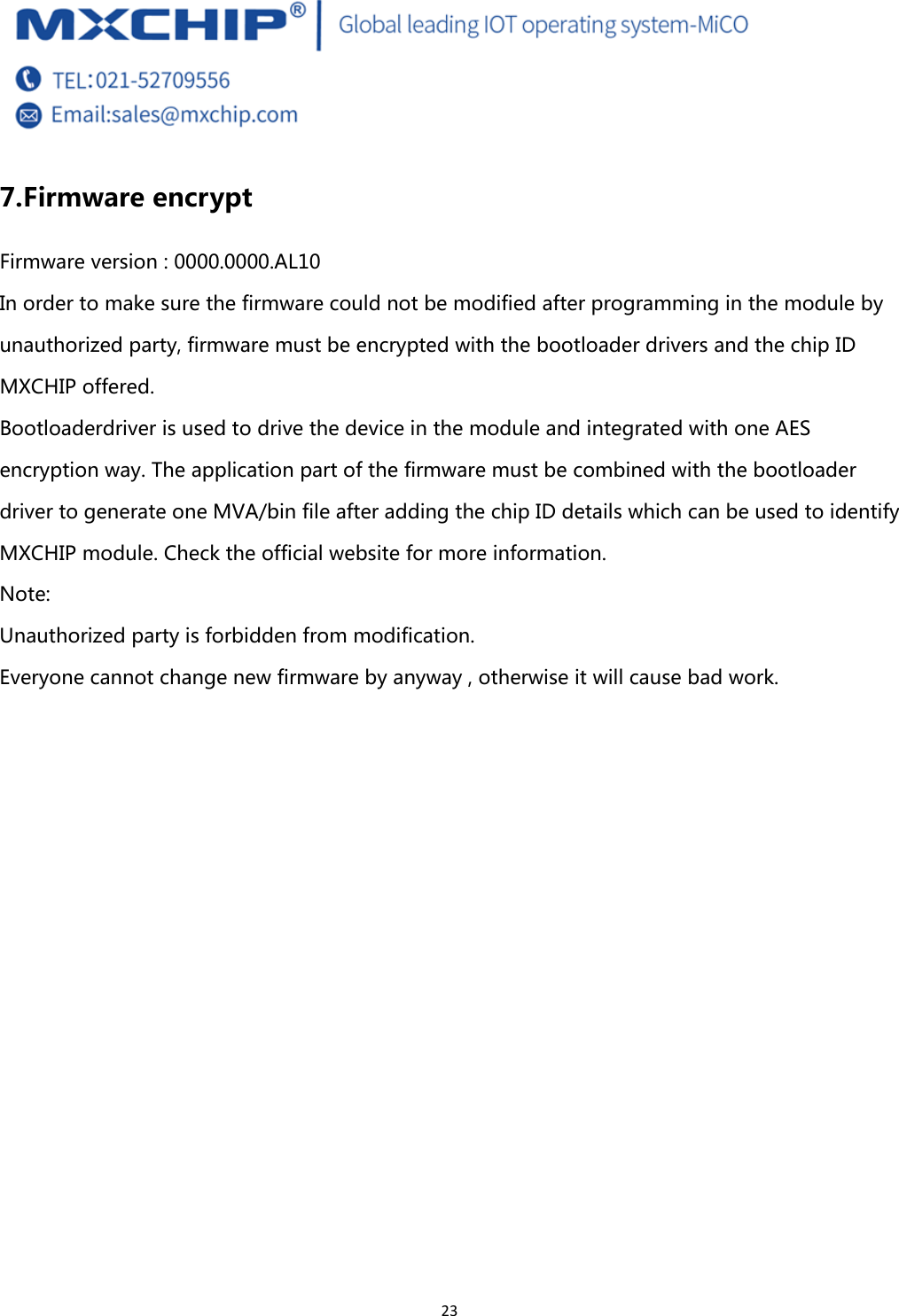  23 7. Firmware encrypt Firmware version : 0000.0000.AL10 In order to make sure the firmware could not be modified after programming in the module by unauthorized party, firmware must be encrypted with the bootloader drivers and the chip ID MXCHIP offered. Bootloaderdriver is used to drive the device in the module and integrated with one AES encryption way. The application part of the firmware must be combined with the bootloader driver to generate one MVA/bin file after adding the chip ID details which can be used to identify MXCHIP module. Check the official website for more information.  Note:   Unauthorized party is forbidden from modification. Everyone cannot change new firmware by anyway , otherwise it will cause bad work.   