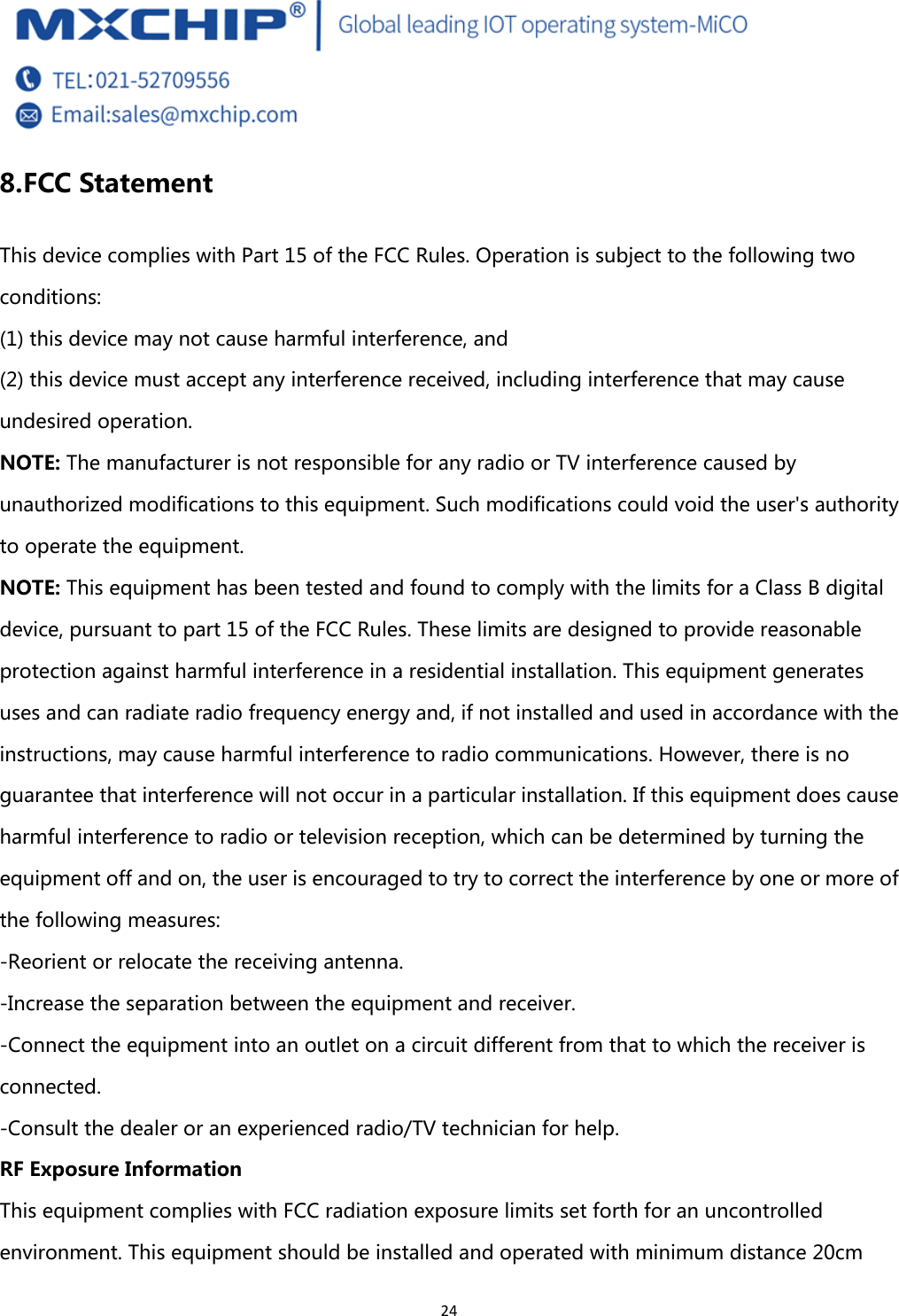  24 8. FCC Statement This device complies with Part 15 of the FCC Rules. Operation is subject to the following two conditions:   (1) this device may not cause harmful interference, and   (2) this device must accept any interference received, including interference that may cause undesired operation. NOTE: The manufacturer is not responsible for any radio or TV interference caused by unauthorized modifications to this equipment. Such modifications could void the user&apos;s authority to operate the equipment. NOTE: This equipment has been tested and found to comply with the limits for a Class B digital device, pursuant to part 15 of the FCC Rules. These limits are designed to provide reasonable protection against harmful interference in a residential installation. This equipment generates uses and can radiate radio frequency energy and, if not installed and used in accordance with the instructions, may cause harmful interference to radio communications. However, there is no guarantee that interference will not occur in a particular installation. If this equipment does cause harmful interference to radio or television reception, which can be determined by turning the equipment off and on, the user is encouraged to try to correct the interference by one or more of the following measures: -Reorient or relocate the receiving antenna. -Increase the separation between the equipment and receiver. -Connect the equipment into an outlet on a circuit different from that to which the receiver is connected. -Consult the dealer or an experienced radio/TV technician for help. RF Exposure Information This equipment complies with FCC radiation exposure limits set forth for an uncontrolled environment. This equipment should be installed and operated with minimum distance 20cm 