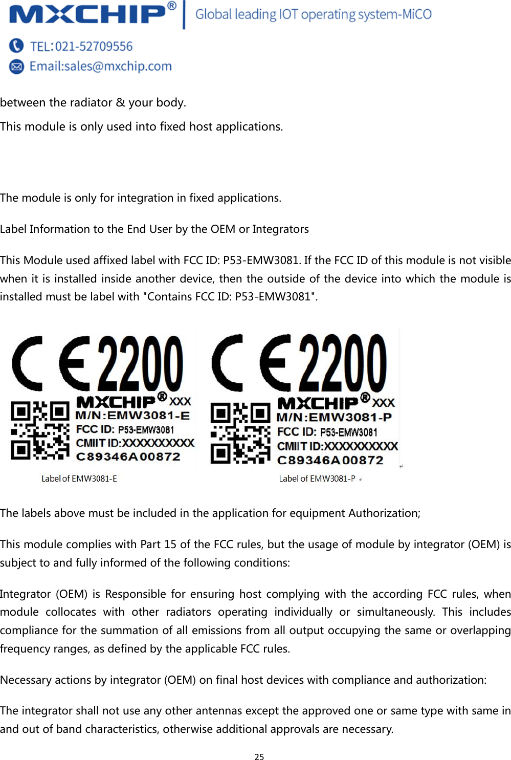  25 between the radiator &amp; your body. This module is only used into fixed host applications.   The module is only for integration in fixed applications. Label Information to the End User by the OEM or Integrators This Module used affixed label with FCC ID: P53-EMW3081. If the FCC ID of this module is not visible when it is installed inside another device, then the outside of the device into which the module is installed must be label with &quot;Contains FCC ID: P53-EMW3081&quot;.  The labels above must be included in the application for equipment Authorization; This module complies with Part 15 of the FCC rules, but the usage of module by integrator (OEM) is subject to and fully informed of the following conditions: Integrator  (OEM)  is  Responsible  for  ensuring  host  complying  with  the  according FCC rules,  when module collocates with other radiators  operating  individually  or  simultaneously.  This  includes compliance for the summation of all emissions from all output occupying the same or overlapping frequency ranges, as defined by the applicable FCC rules. Necessary actions by integrator (OEM) on final host devices with compliance and authorization: The integrator shall not use any other antennas except the approved one or same type with same in and out of band characteristics, otherwise additional approvals are necessary. 