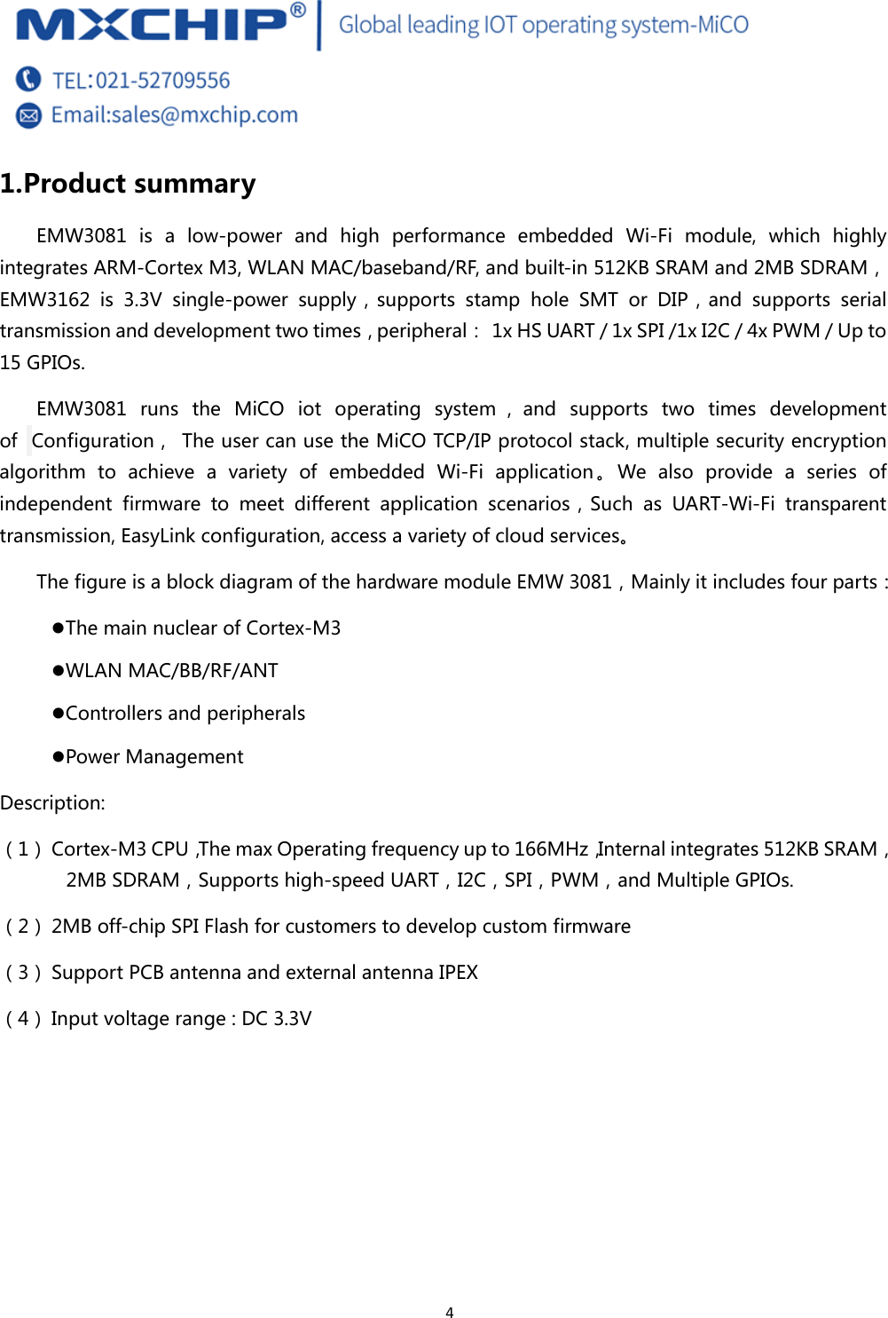  4 1. Product summary EMW3081  is  a  low-power  and  high  performance  embedded  Wi-Fi  module,  which  highly integrates ARM-Cortex M3, WLAN MAC/baseband/RF, and built-in 512KB SRAM and 2MB SDRAM，EMW3162  is  3.3V  single-power  supply，supports  stamp  hole  SMT  or  DIP，and  supports  serial transmission and development two times，peripheral：  1x HS UART / 1x SPI /1x I2C / 4x PWM / Up to 15 GPIOs. EMW3081  runs  the  MiCO  iot  operating  system ， and  supports  two  times  development of   Configuration，  The user can use the MiCO TCP/IP protocol stack, multiple security encryption algorithm to achieve a variety of embedded Wi-Fi application。We  also  provide  a  series  of independent  firmware  to  meet  different  application  scenarios，Such as UART-Wi-Fi transparent transmission, EasyLink configuration, access a variety of cloud services。 The figure is a block diagram of the hardware module EMW 3081，Mainly it includes four parts： z The main nuclear of Cortex-M3 z WLAN MAC/BB/RF/ANT z Controllers and peripherals z Power Management Description: （1） Cortex-M3 CPU，The max Operating frequency up to 166MHz，Internal integrates 512KB SRAM，2MB SDRAM，Supports high-speed UART，I2C，SPI，PWM，and Multiple GPIOs. （2） 2MB off-chip SPI Flash for customers to develop custom firmware （3） Support PCB antenna and external antenna IPEX （4） Input voltage range : DC 3.3V     