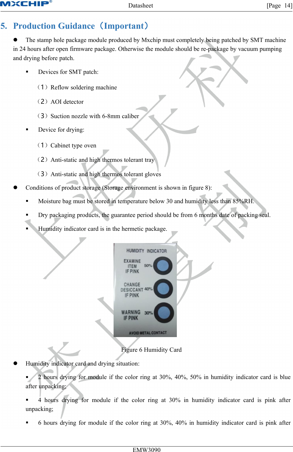 Datasheet [Page 14]EMW30905. Production Guidance（Important）The stamp hole package module produced by Mxchip must completely being patched by SMT machinein 24 hours after open firmware package. Otherwise the module should be re-package by vacuum pumpingand drying before patch.Devices for SMT patch:（1）Reflow soldering machine（2）AOI detector（3）Suction nozzle with 6-8mm caliberDevice for drying:（1）Cabinet type oven（2）Anti-static and high thermos tolerant tray（3）Anti-static and high thermos tolerant glovesConditions of product storage (Storage environment is shown in figure 8):Moisture bag must be stored in temperature below 30 and humidity less than 85%RH.Dry packaging products, the guarantee period should be from 6 months date of packing seal.Humidity indicator card is in the hermetic package.Figure 6 Humidity CardHumidity indicator card and drying situation:2 hours drying for module if the color ring at 30%, 40%, 50% in humidity indicator card is blueafter unpacking;4 hours drying for module if the color ring at 30% in humidity indicator card is pink afterunpacking;6 hours drying for module if the color ring at 30%, 40% in humidity indicator card is pink after