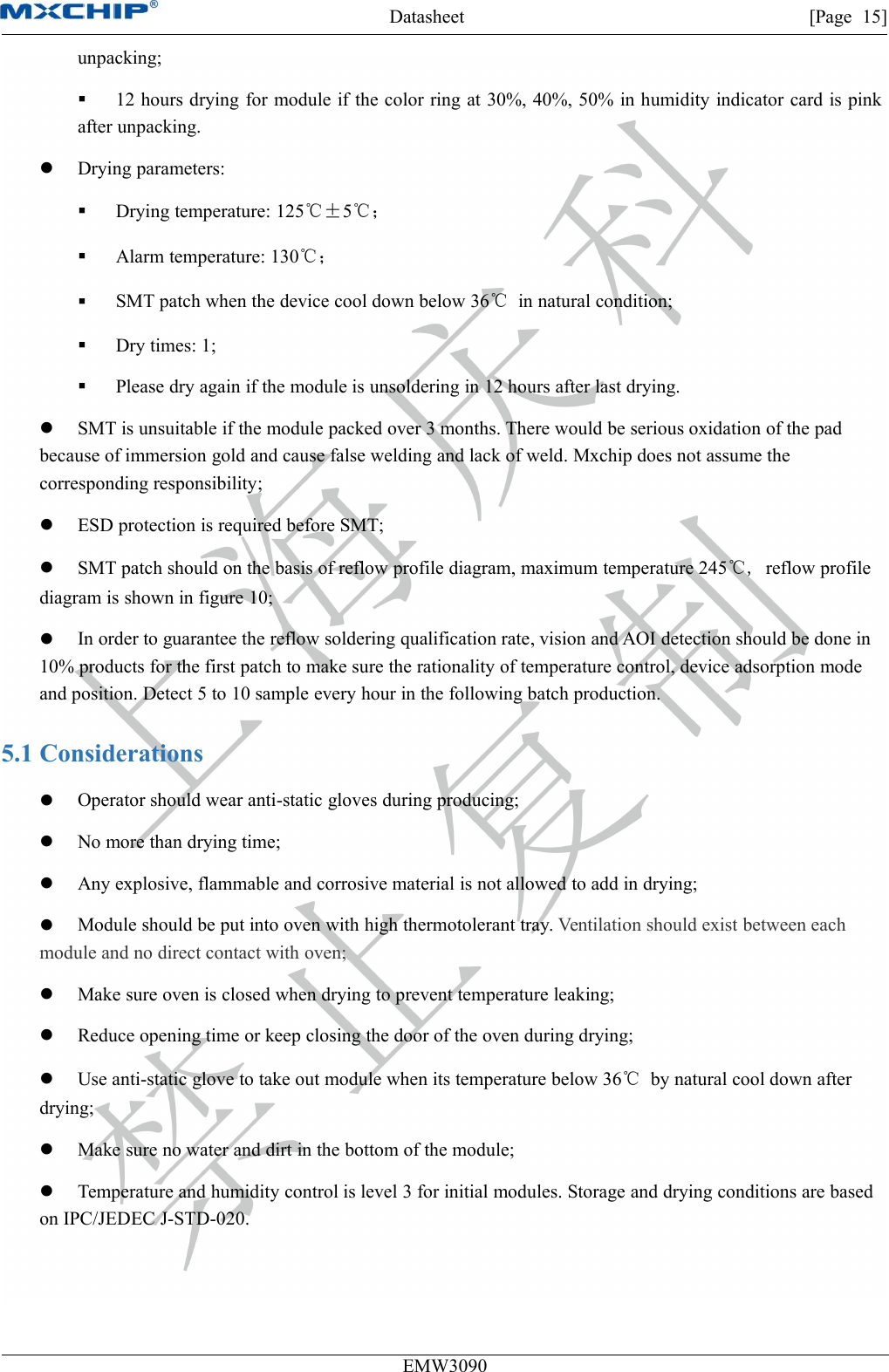 Datasheet [Page 15]EMW3090unpacking;12 hours drying for module if the color ring at 30%, 40%, 50% in humidity indicator card is pinkafter unpacking.Drying parameters:Drying temperature: 125℃±5℃；Alarm temperature: 130℃；SMT patch when the device cool down below 36℃in natural condition;Dry times: 1;Please dry again if the module is unsoldering in 12 hours after last drying.SMT is unsuitable if the module packed over 3 months. There would be serious oxidation of the padbecause of immersion gold and cause false welding and lack of weld. Mxchip does not assume thecorresponding responsibility;ESD protection is required before SMT;SMT patch should on the basis of reflow profile diagram, maximum temperature 245℃, reflow profilediagram is shown in figure 10;In order to guarantee the reflow soldering qualification rate, vision and AOI detection should be done in10% products for the first patch to make sure the rationality of temperature control, device adsorption modeand position. Detect 5 to 10 sample every hour in the following batch production.5.1 ConsiderationsOperator should wear anti-static gloves during producing;No more than drying time;Any explosive, flammable and corrosive material is not allowed to add in drying;Module should be put into oven with high thermotolerant tray. Ventilation should exist between eachmodule and no direct contact with oven;Make sure oven is closed when drying to prevent temperature leaking;Reduce opening time or keep closing the door of the oven during drying;Use anti-static glove to take out module when its temperature below 36℃by natural cool down afterdrying;Make sure no water and dirt in the bottom of the module;Temperature and humidity control is level 3 for initial modules. Storage and drying conditions are basedon IPC/JEDEC J-STD-020.