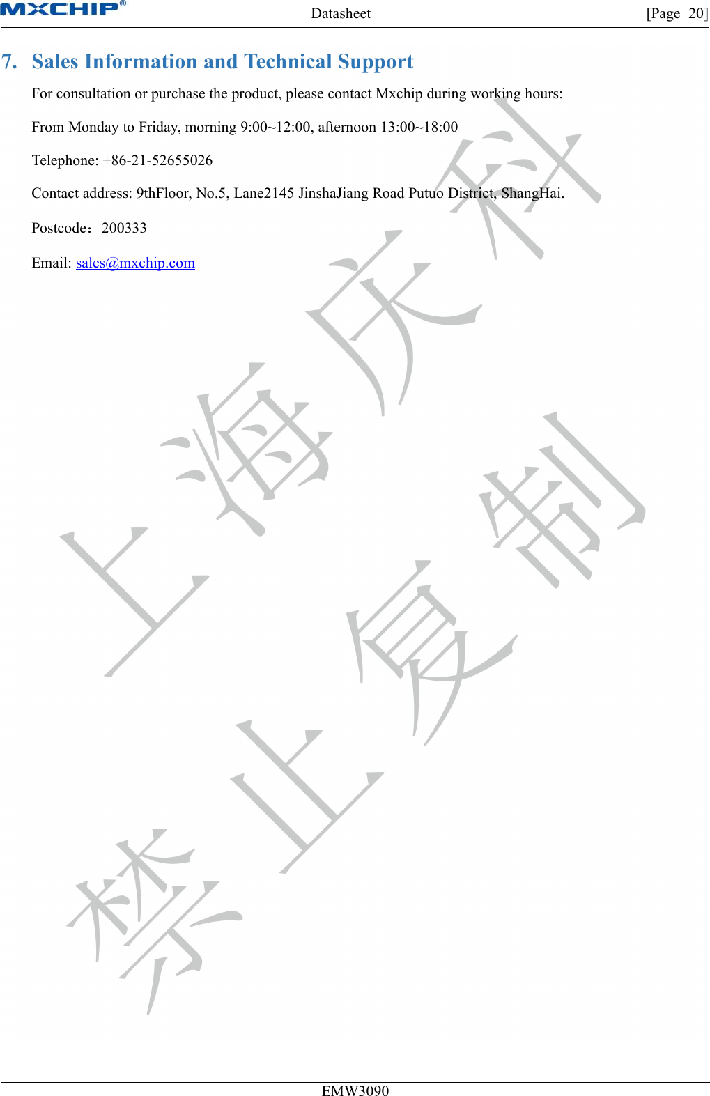 Datasheet [Page 20]EMW30907. Sales Information and Technical SupportFor consultation or purchase the product, please contact Mxchip during working hours:From Monday to Friday, morning 9:00~12:00, afternoon 13:00~18:00Telephone: +86-21-52655026Contact address: 9thFloor, No.5, Lane2145 JinshaJiang Road Putuo District, ShangHai.Postcode：200333Email: sales@mxchip.com