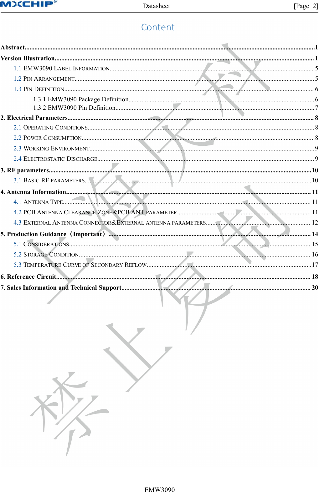 Datasheet [Page 2]EMW3090ContentAbstract..................................................................................................................................................................................1Version Illustration............................................................................................................................................................... 11.1 EMW3090 LABEL INFORMATION............................................................................................................................. 51.2 PIN ARRANGEMENT................................................................................................................................................... 51.3 PIN DEFINITION......................................................................................................................................................... 61.3.1 EMW3090 Package Definition..................................................................................................................61.3.2 EMW3090 Pin Definition..........................................................................................................................72. Electrical Parameters....................................................................................................................................................... 82.1 OPERATING CONDITIONS...........................................................................................................................................82.2 POWER CONSUMPTION...............................................................................................................................................82.3 WORKING ENVIRONMENT..........................................................................................................................................92.4 ELECTROSTATIC DISCHARGE..................................................................................................................................... 93. RF parameters.................................................................................................................................................................103.1 BASIC RF PARAMETERS...........................................................................................................................................104. Antenna Information...................................................................................................................................................... 114.1 ANTENNA TYPE........................................................................................................................................................ 114.2 PCB ANTENNA CLEARANCE ZONE&amp;PCB ANT PARAMETER.................................................................................. 114.3 EXTERNAL ANTENNA CONNECTOR&amp;EXTERNAL ANTENNA PARAMETERS................................................................ 125. Production Guidance（Important）............................................................................................................................ 145.1 CONSIDERATIONS.................................................................................................................................................... 155.2 STORAGE CONDITION.............................................................................................................................................. 165.3 TEMPERATURE CURVE OF SECONDARY REFLOW.....................................................................................................176. Reference Circuit............................................................................................................................................................ 187. Sales Information and Technical Support.................................................................................................................... 20