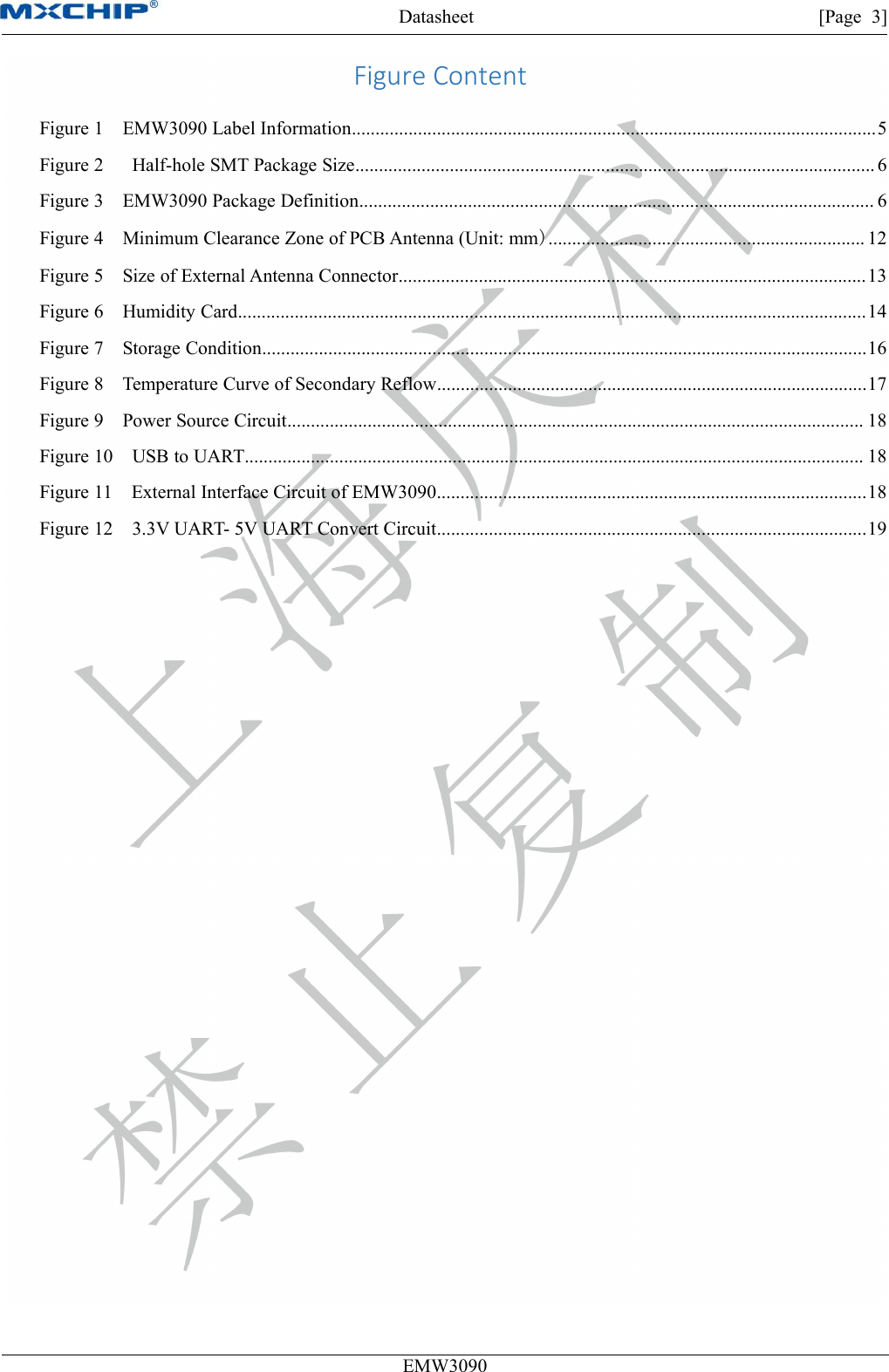 Datasheet [Page 3]EMW3090Figure ContentFigure 1 EMW3090 Label Information...............................................................................................................5Figure 2 Half-hole SMT Package Size.............................................................................................................. 6Figure 3 EMW3090 Package Definition............................................................................................................. 6Figure 4 Minimum Clearance Zone of PCB Antenna (Unit: mm)................................................................... 12Figure 5 Size of External Antenna Connector...................................................................................................13Figure 6 Humidity Card.....................................................................................................................................14Figure 7 Storage Condition................................................................................................................................16Figure 8 Temperature Curve of Secondary Reflow...........................................................................................17Figure 9 Power Source Circuit.......................................................................................................................... 18Figure 10 USB to UART................................................................................................................................... 18Figure 11 External Interface Circuit of EMW3090...........................................................................................18Figure 12 3.3V UART- 5V UART Convert Circuit...........................................................................................19