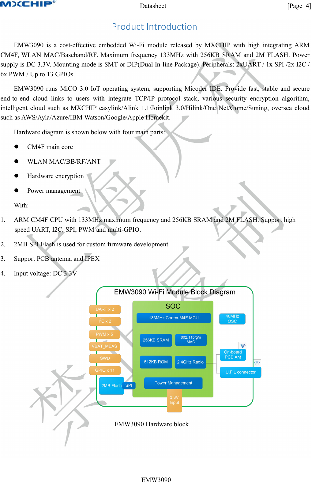 Datasheet [Page 4]EMW3090Product IntroductionEMW3090 is a cost-effective embedded Wi-Fi module released by MXCHIP with high integrating ARMCM4F, WLAN MAC/Baseband/RF. Maximum frequency 133MHz with 256KB SRAM and 2M FLASH. Powersupply is DC 3.3V. Mounting mode is SMT or DIP(Dual In-line Package). Peripherals: 2xUART / 1x SPI /2x I2C /6x PWM / Up to 13 GPIOs.EMW3090 runs MiCO 3.0 IoT operating system, supporting Micoder IDE. Provide fast, stable and secureend-to-end cloud links to users with integrate TCP/IP protocol stack, various security encryption algorithm,intelligent cloud such as MXCHIP easylink/Alink 1.1/Joinlink 3.0/Hilink/One Net/Gome/Suning, oversea cloudsuch as AWS/Ayla/Azure/IBM Watson/Google/Apple Homekit.Hardware diagram is shown below with four main parts:CM4F main coreWLAN MAC/BB/RF/ANTHardware encryptionPower managementWith:1. ARM CM4F CPU with 133MHz maximum frequency and 256KB SRAM and 2M FLASH. Support highspeed UART, I2C, SPI, PWM and multi-GPIO.2. 2MB SPI Flash is used for custom firmware development3. Support PCB antenna and IPEX4. Input voltage: DC 3.3VEMW3090 Hardware block