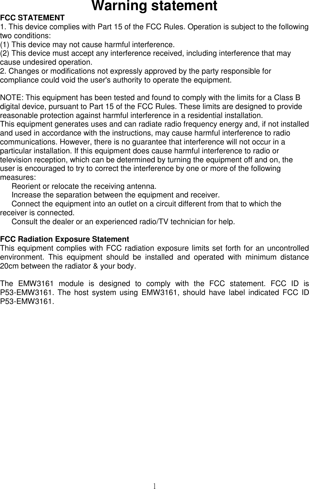 1Warning statementFCC STATEMENT1. This device complies with Part 15 of the FCC Rules. Operation is subject to the followingtwo conditions:(1) This device may not cause harmful interference.(2) This device must accept any interference received, including interference that maycause undesired operation.2. Changes or modifications not expressly approved by the party responsible forcompliance could void the user&apos;s authority to operate the equipment.NOTE: This equipment has been tested and found to comply with the limits for a Class Bdigital device, pursuant to Part 15 of the FCC Rules. These limits are designed to providereasonable protection against harmful interference in a residential installation.This equipment generates uses and can radiate radio frequency energy and, if not installedand used in accordance with the instructions, may cause harmful interference to radiocommunications. However, there is no guarantee that interference will not occur in aparticular installation. If this equipment does cause harmful interference to radio ortelevision reception, which can be determined by turning the equipment off and on, theuser is encouraged to try to correct the interference by one or more of the followingmeasures:Reorient or relocate the receiving antenna.Increase the separation between the equipment and receiver.Connect the equipment into an outlet on a circuit different from that to which thereceiver is connected.Consult the dealer or an experienced radio/TV technician for help.FCC Radiation Exposure StatementThis equipment complies with FCC radiation exposure limits set forth for an uncontrolledenvironment.  This  equipment  should  be  installed  and  operated  with  minimum  distance20cm between the radiator &amp; your body.The EMW3161 module  is  designed  to  comply  with  the  FCC  statement.  FCC  ID  isP53-EMW3161.  The  host system  using EMW3161,  should  have label  indicated  FCC IDP53-EMW3161.