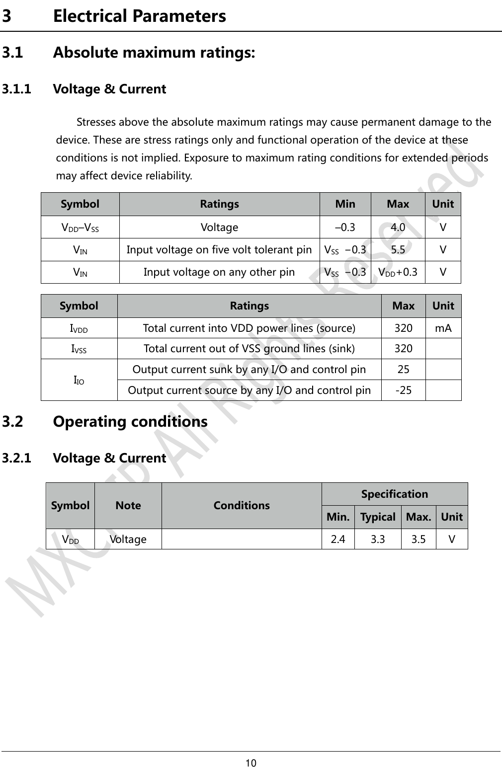 10     3 Electrical Parameters 3.1 Absolute maximum ratings: 3.1.1 Voltage &amp; Current Stresses above the absolute maximum ratings may cause permanent damage to the device. These are stress ratings only and functional operation of the device at these conditions is not implied. Exposure to maximum rating conditions for extended periods may affect device reliability. Symbol Ratings Min Max Unit VDD–VSS Voltage –0.3 4.0 V VIN Input voltage on five volt tolerant pin VSS −0.3 5.5 V VIN Input voltage on any other pin VSS −0.3 VDD+0.3 V  Symbol Ratings Max Unit IVDD Total current into VDD power lines (source) 320 mA IVSS Total current out of VSS ground lines (sink) 320  IIO Output current sunk by any I/O and control pin 25  Output current source by any I/O and control pin -25  3.2 Operating conditions 3.2.1 Voltage &amp; Current Symbol Note Conditions Specification Min. Typical Max. Unit VDD Voltage  2.4 3.3 3.5 V    