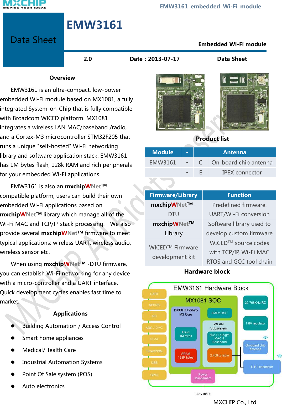  EMW3161  embedded  Wi-Fi  module   Overview EMW3161 is an ultra-compact, low-power embedded Wi-Fi module based on MX1081, a fully integrated System-on-Chip that is fully compatible with Broadcom WICED platform. MX1081 integrates a wireless LAN MAC/baseband /radio, and a Cortex-M3 microcontroller STM32F205 that runs a unique &quot;self-hosted&quot; Wi-Fi networking library and software application stack. EMW3161 has 1M bytes flash, 128k RAM and rich peripherals for your embedded Wi-Fi applications. EMW3161 is also an mxchipWNetTM compatible platform, users can build their own embedded Wi-Fi applications based on mxchipWNetTM library which manage all of the Wi-Fi MAC and TCP/IP stack processing.    We also provide several mxchipWNetTM firmware to meet typical applications: wireless UART, wireless audio, wireless sensor etc. When using mxchipWNetTM -DTU firmware, you can establish Wi-Fi networking for any device with a micro-controller and a UART interface. Quick development cycles enables fast time to market.   Applications  Building Automation / Access Control  Smart home appliances  Medical/Health Care  Industrial Automation Systems  Point Of Sale system (POS)  Auto electronics         Product list Module - Antenna EMW3161 - C On-board chip antenna  - E IPEX connector  Firmware/Library Function mxchipWNetTM -DTU Predefined firmware: UART/Wi-Fi conversion mxchipWNetTM   Library Software library used to develop custom firmware WICEDTM Firmware development kit WICEDTM source codes with TCP/IP, Wi-Fi MAC RTOS and GCC tool chain   Hardware block            MXCHIP Co., Ltd Data Sheet EMW3161  Embedded Wi-Fi module 2.0 Date：2013-07-17 Data Sheet 