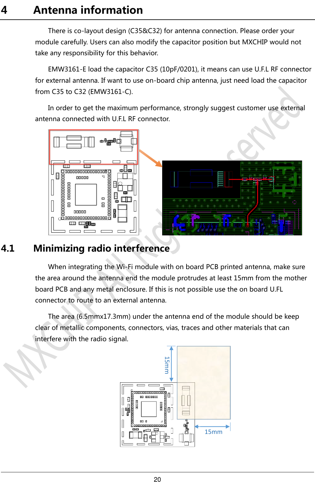 20     4 Antenna information There is co-layout design (C35&amp;C32) for antenna connection. Please order your module carefully. Users can also modify the capacitor position but MXCHIP would not take any responsibility for this behavior. EMW3161-E load the capacitor C35 (10pF/0201), it means can use U.F.L RF connector for external antenna. If want to use on-board chip antenna, just need load the capacitor from C35 to C32 (EMW3161-C). In order to get the maximum performance, strongly suggest customer use external antenna connected with U.F.L RF connector.          4.1 Minimizing radio interference When integrating the Wi-Fi module with on board PCB printed antenna, make sure the area around the antenna end the module protrudes at least 15mm from the mother board PCB and any metal enclosure. If this is not possible use the on board U.FL connector to route to an external antenna. The area (6.5mmx17.3mm) under the antenna end of the module should be keep clear of metallic components, connectors, vias, traces and other materials that can interfere with the radio signal.       15mm 15mm 