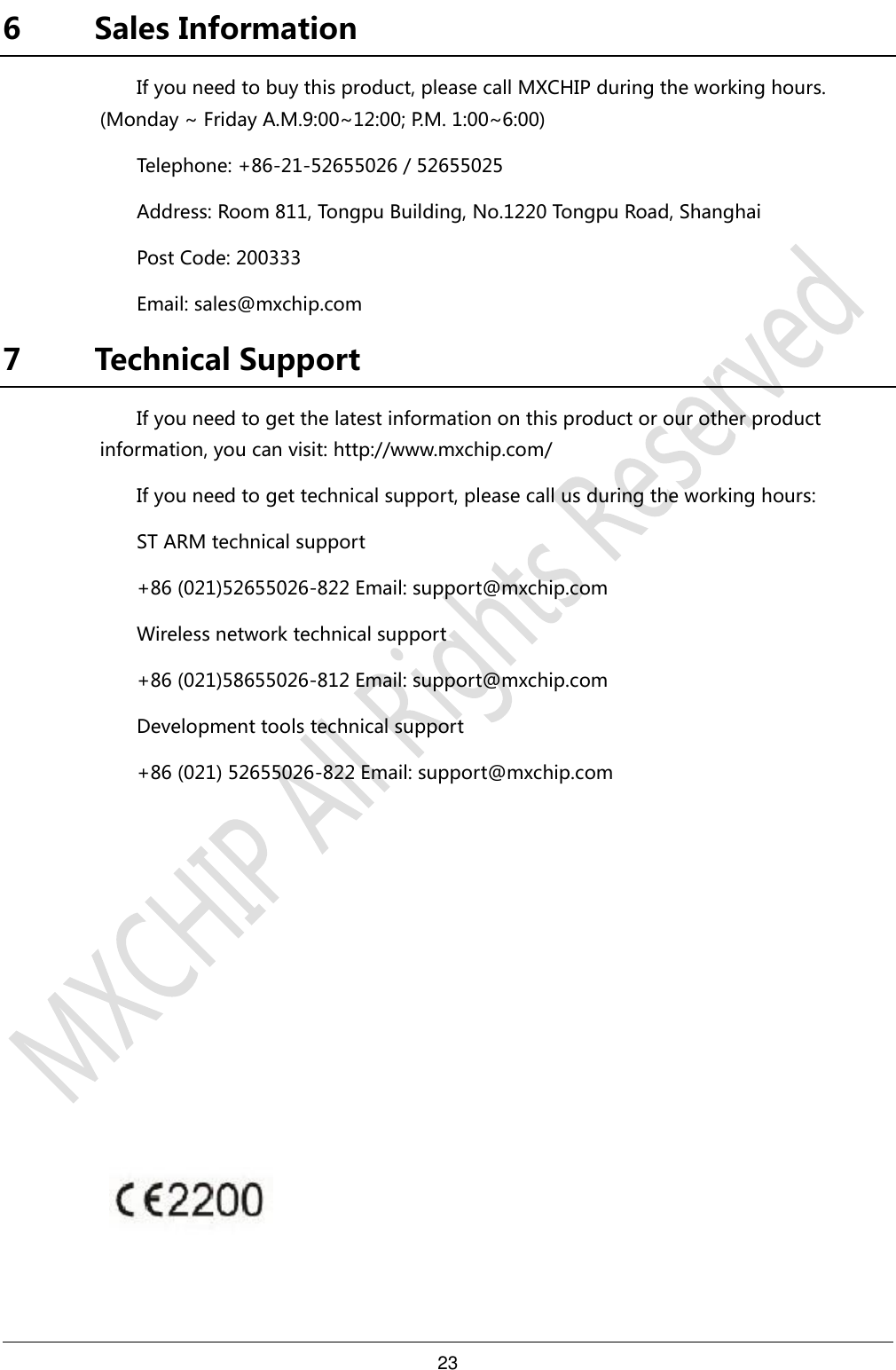 23     6 Sales Information If you need to buy this product, please call MXCHIP during the working hours. (Monday ~ Friday A.M.9:00~12:00; P.M. 1:00~6:00) Telephone: +86-21-52655026 / 52655025 Address: Room 811, Tongpu Building, No.1220 Tongpu Road, Shanghai Post Code: 200333 Email: sales@mxchip.com 7 Technical Support If you need to get the latest information on this product or our other product information, you can visit: http://www.mxchip.com/ If you need to get technical support, please call us during the working hours: ST ARM technical support +86 (021)52655026-822 Email: support@mxchip.com Wireless network technical support +86 (021)58655026-812 Email: support@mxchip.com Development tools technical support +86 (021) 52655026-822 Email: support@mxchip.com 