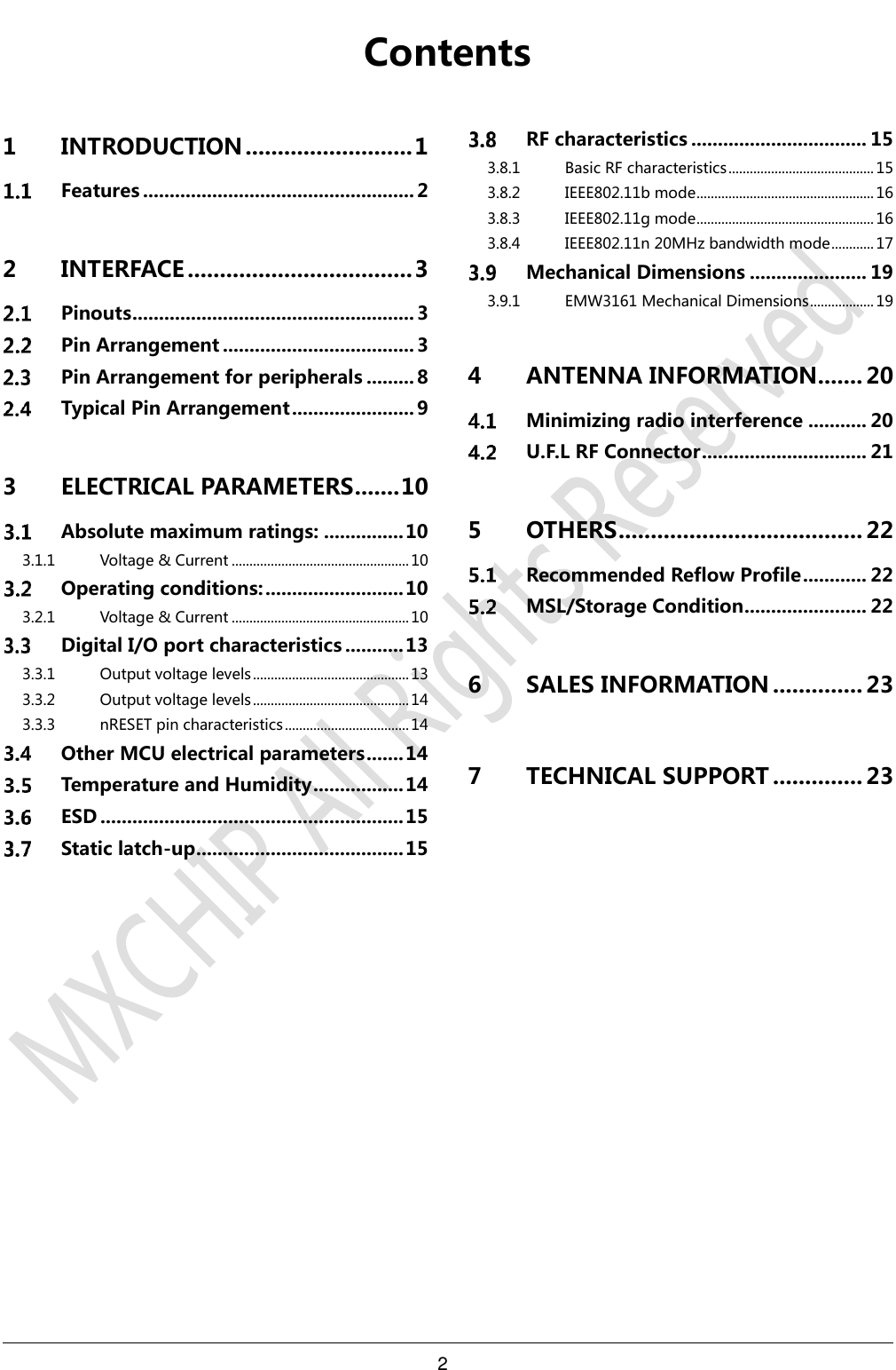 2      Contents1 INTRODUCTION .......................... 1  Features ................................................... 2 2 INTERFACE ................................... 3  Pinouts ..................................................... 3  Pin Arrangement .................................... 3  Pin Arrangement for peripherals ......... 8  Typical Pin Arrangement ....................... 9 3 ELECTRICAL PARAMETERS ....... 10  Absolute maximum ratings: ............... 10 3.1.1 Voltage &amp; Current .................................................. 10  Operating conditions: .......................... 10 3.2.1 Voltage &amp; Current .................................................. 10  Digital I/O port characteristics ........... 13 3.3.1 Output voltage levels ............................................ 13 3.3.2 Output voltage levels ............................................ 14 3.3.3 nRESET pin characteristics ................................... 14  Other MCU electrical parameters ....... 14  Temperature and Humidity ................. 14  ESD ......................................................... 15  Static latch-up ....................................... 15  RF characteristics ................................. 15 3.8.1 Basic RF characteristics ......................................... 15 3.8.2 IEEE802.11b mode .................................................. 16 3.8.3 IEEE802.11g mode .................................................. 16 3.8.4 IEEE802.11n 20MHz bandwidth mode ............ 17  Mechanical Dimensions ...................... 19 3.9.1 EMW3161 Mechanical Dimensions .................. 19 4 ANTENNA INFORMATION ....... 20  Minimizing radio interference ........... 20  U.F.L RF Connector ............................... 21 5 OTHERS ...................................... 22  Recommended Reflow Profile ............ 22  MSL/Storage Condition ....................... 22 6 SALES INFORMATION .............. 23 7 TECHNICAL SUPPORT .............. 23  